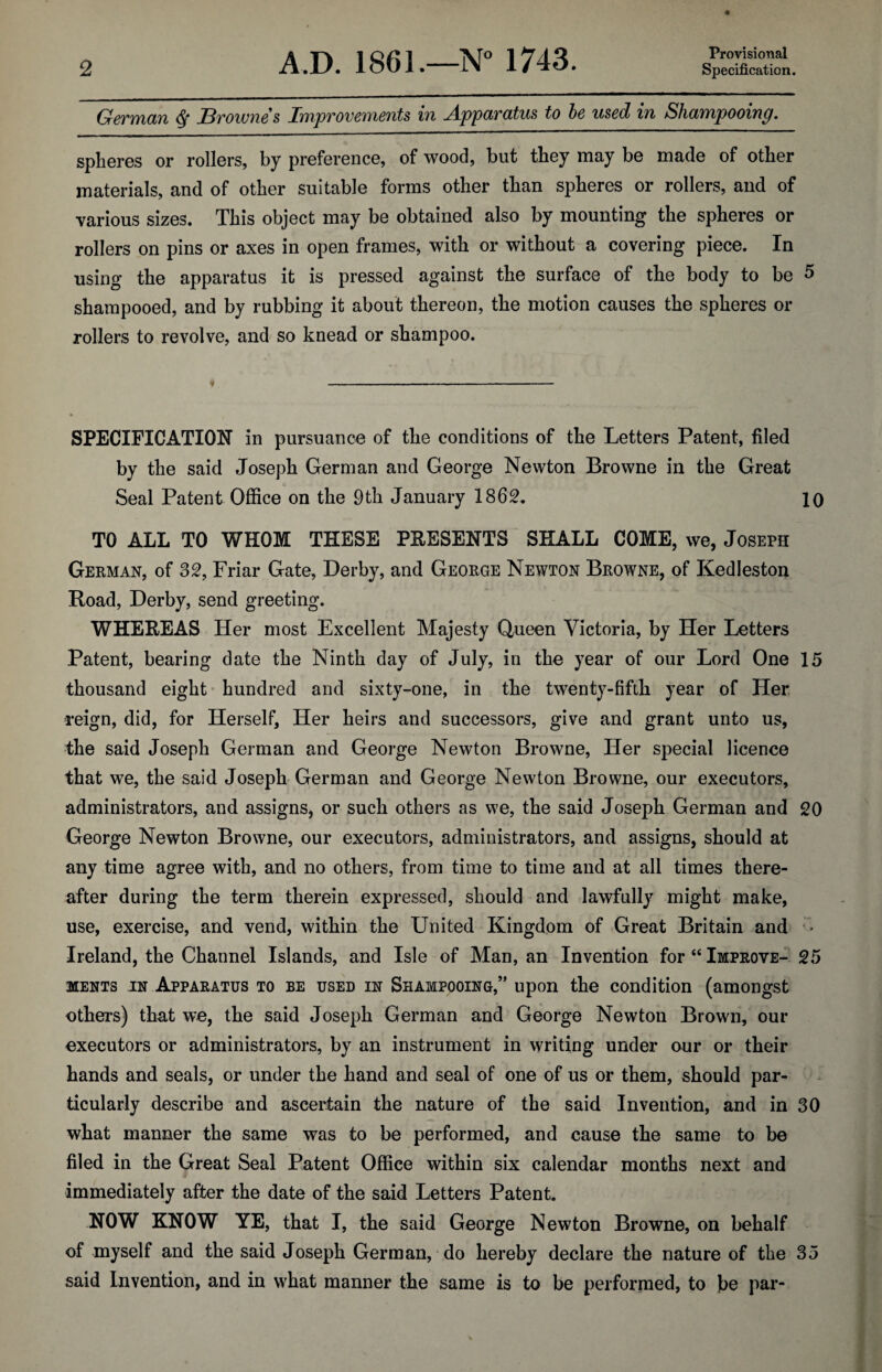 Provisional (jrCTTYlCLTl J3vOW716S lYYipV0V67)'l67ltS 171 jkppdT'CltllS to be UScd 171 ShcLTYipOOlTip. spheres or rollers, by preference, of wood, but they may be made of other materials, and of other suitable forms other than spheres or rollers, and of various sizes. This object may be obtained also by mounting the spheres or rollers on pins or axes in open frames, with or without a covering piece. In using the apparatus it is pressed against the surface of the body to be 5 shampooed, and by rubbing it about thereon, the motion causes the spheres or rollers to revolve, and so knead or shampoo. SPECIFICATION in pursuance of the conditions of the Letters Patent, filed by the said Joseph German and George Newton Browne in the Great Seal Patent Office on the 9th January 1862. 10 TO ALL TO WHOM THESE PRESENTS SHALL COME, we, Joseph German, of 32, Friar Gate, Derby, and George Newton Browne, of Kedleston Road, Derby, send greeting. WHEREAS Her most Excellent Majesty Queen Victoria, by Her Letters Patent, bearing date the Ninth day of July, in the year of our Lord One 15 thousand eight hundred and sixty-one, in the twenty-fifth year of Her reign, did, for Herself, Her heirs and successors, give and grant unto us, the said Joseph German and George Newton Browne, Her special licence that we, the said Joseph German and George Newton Browne, our executors, administrators, and assigns, or such others as we, the said Joseph German and 20 George Newton Browne, our executors, administrators, and assigns, should at any time agree with, and no others, from time to time and at all times there¬ after during the term therein expressed, should and lawfully might make, use, exercise, and vend, within the United Kingdom of Great Britain and ■ * Ireland, the Channel Islands, and Isle of Man, an Invention for “ Improve- 25 ments in Apparatus to be used in Shampooing,” upon the condition (amongst others) that we, the said Joseph German and George Newton Brown, our executors or administrators, by an instrument in writing under our or their hands and seals, or under the hand and seal of one of us or them, should par¬ ticularly describe and ascertain the nature of the said Invention, and in 30 what manner the same was to be performed, and cause the same to be filed in the Great Seal Patent Office within six calendar months next and immediately after the date of the said Letters Patent. NOW KNOW YE, that I, the said George Newton Browne, on behalf of myself and the said Joseph German, do hereby declare the nature of the 35 said Invention, and in what manner the same is to be performed, to be par-