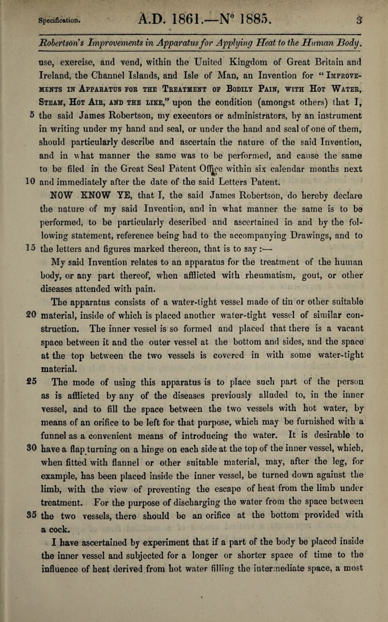 Robertsons Improvements in Apparatus for Applying Heat to the Human Body, use, exercise, and vend, within the United Kingdom of Great Britain and Ireland, the Channel Islands, and Isle of Man, an Invention for “ Improve¬ ments in Apparatus for the Treatment of Bodily Pain, with Hot Water, Steam, Hot Air, and the like,” upon the condition (amongst others) that Ir 5 the said James Robertson, my executors or administrators, by an instrument in writing under my hand and seal, or under the hand and seal of one of them, should particularly describe and ascertain the nature of the said Invention, and in what manner the same was to be performed, and cause the same to be filed in the Great Seal Patent Ofljce within six calendar months next 10 and immediately after the date of the said Letters Patent. HOW KNOW YE, that I, the said James Robertson, do hereby declare the nature of my said Invention, and in what manner the same is to be performed, to be particularly described and ascertained in and by the fol¬ lowing statement, reference being had to the accompanying Drawings, and to 1 5 the letters and figures marked thereon, that is to say i— My said Invention relates to an apparatus for the treatment of the human body, or any part thereof, when afflicted with rheumatism, gout, or other diseases attended with pain. The apparatus consists of a water-tight vessel made of tin or other suitable 20 material, inside of which is placed another water-tight vessel of similar con¬ struction. The inner vessel is so formed and placed that there is a vacant space between it and the outer vessel at the bottom and sides, and the space at the top between the two vessels is covered in with some water-tight material. 25 The mode of using this apparatus is to place such part of the person as is afflicted by any of the diseases previously alluded to, in the inner vessel, and to fill the space between the two vessels with hot water, by means of an orifice to be left for that purpose, which may be furnished with a funnel as a convenient means of introducing the water. It is desirable to 30 have a flap turning on a hinge on each side at the top of the inner vessel, which, when fitted with flannel or other suitable material, may, after the leg, for example, has been placed inside the inner vessel, be turned down against the limb, with the view of preventing the escape of heat from the limb under treatment. For the purpose of discharging the water from the space between 35 the two vessels, there should be an orifice at the bottom provided with a cock. I have ascertained by experiment that if a part of the body be placed inside the inner vessel and subjected for a longer or shorter space of time to the influence of heat derived from hot water filling the intermediate space, a most