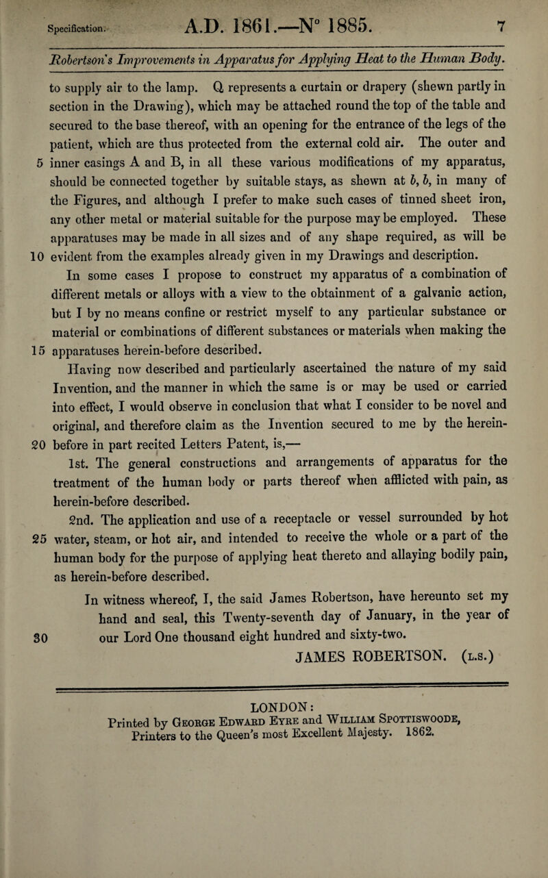 Robertsons Improvements in Apparatus for Applying Heat to the Human Hody. to supply air to the lamp. Q, represents a curtain or drapery (shewn partly in section in the Drawing), which may be attached round the top of the table and secured to the base thereof, with an opening for the entrance of the legs of the patient, which are thus protected from the external cold air. The outer and 5 inner casings A and B, in all these various modifications of my apparatus, should be connected together by suitable stays, as shewn at b, b, in many of the Figures, and although I prefer to make such cases of tinned sheet iron, any other metal or material suitable for the purpose may be employed. These apparatuses may be made in all sizes and of any shape required, as will be 10 evident from the examples already given in my Drawings and description. In some cases I propose to construct my apparatus of a combination of different metals or alloys with a view to the obtainment of a galvanic action, but I by no means confine or restrict myself to any particular substance or material or combinations of different substances or materials when making the 15 apparatuses herein-before described. Having now described and particularly ascertained the nature of my said Invention, and the manner in which the same is or may be used or carried into effect, I would observe in conclusion that what I consider to be novel and original, and therefore claim as the Invention secured to me by the herein- 20 before in part recited Letters Patent, is,— 1st. The general constructions and arrangements of apparatus for the treatment of the human body or parts thereof when afflicted with pain, as herein-before described. 2nd. The application and use of a receptacle or vessel surrounded by hot 25 water, steam, or hot air, and intended to receive the whole or a part of the human body for the purpose of applying heat thereto and allaying bodily pain, as herein-before described. In witness whereof, I, the said James Robertson, have hereunto set my hand and seal, this Twenty-seventh day of January, in the year of 30 our Lord One thousand eight hundred and sixty-two. JAMES ROBERTSON, (l.s.) LONDON: Printed by George Edward Eyre and William Spottiswoode, Printers to the Queen’s most Excellent Majesty. 1862.