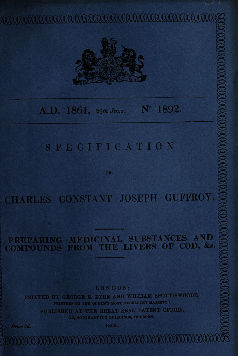 A.D. 1861, 29th July. N” 1892. SPECIFICATION OF CHARLES CONSTANT JOSEPH <3 s GUFFROY. S <*S> o PREPARING MEDICINAL SUBSTANCES AND g COMPOUNDS FROM THE LIVERS OF COD, &c. IS o LONDON: PRINTED BY GEORGE E. EYRE AND WILLIAM SPOTTISWOODE, PRINTERS TO THE QUEEN’S MOST EXCELLENT MAJESTY ! PUBLISHED AT THE GREAT SEAL PATENT OFFICE, 25, SOUTHAMPTON BUILDINGS, HOLBORN. Price 3d. 1862.