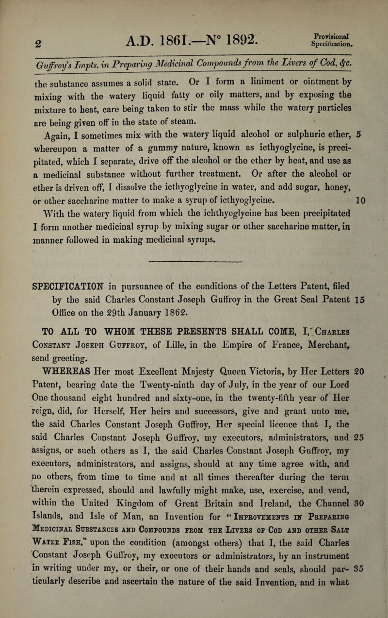 Provisional Guffroy s Impts. in Preparing Medicinal Compounds from the Livers of Cod, §c. the substance assumes a solid state. Or I form a liniment or ointment by mixing with the watery liquid fatty or oily matters, and by exposing the mixture to heat, care being taken to stir the mass while the watery particles are being given off in the state of steam. Again, I sometimes mix with the watery liquid alcohol or sulphuric ether, 5 whereupon a matter of a gummy nature, known as icthyoglycine, is preci¬ pitated, which I separate, drive off the alcohol or the ether by heat, and use as a medicinal substance without further treatment. Or after the alcohol or ether is driven off, I dissolve the icthyoglycine in water, and add sugar, honey, or other saccharine matter to make a syrup of icthyoglycine. 10 With the watery liquid from which the ichthyoglycine has been precipitated I form another medicinal syrup by mixing sugar or other saccharine matter, in manner followed in making medicinal syrups. SPECIFICATION in pursuance of the conditions of the Letters Patent, filed by the said Charles Constant Joseph GufFroy in the Great Seal Patent 15 Office on the 29th January 1862. TO ALL TO WHOM THESE PRESENTS SHALL COME, I, Charles Constant Joseph Guffroy, of Lille, in the Empire of France, Merchant, send greeting. WHEREAS Her most Excellent Majesty Queen Victoria, by Her Letters 20 Patent, bearing date the Twenty-ninth day of July, in the year of our Lord One thousand eight hundred and sixty-one, in the twenty-fifth year of Her reign, did, for Herself, Her heirs and successors, give and grant unto me, the said Charles Constant Joseph Guffroy, Her special licence that I, the said Charles Constant Joseph Guffroy, my executors, administrators, and 25 assigns, or such others as I, the said Charles Constant Joseph Guffroy, my executors, administrators, and assigns, should at any time agree with, and no others, from time to time and at all times thereafter during the term therein expressed, should and lawfully might make, use, exercise, and vend, within the United Kingdom of Great Britain and Ireland, the Channel 30 Islands, and Isle of Man, an Invention for “ Improvements in Preparing Medicinal Substances and Compounds prom the Livers of Cod and other Salt Water Fish,” upon the condition (amongst others) that I, the said Charles Constant Joseph Guffroy, my executors or administrators, by an instrument in writing under my, or their, or one of their hands and seals, should par- 35 ticularly describe and ascertain the nature of the said Invention, and in what