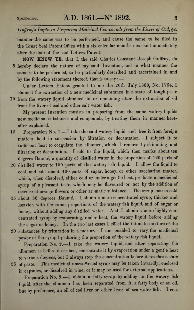 Guffroys Impts. in Preparing Medicinal Compounds from the Livers of Cod, Qc. manner the same was to be performed, and cause the same to be filed in the Great Seal Patent Office within six calendar months next and immediately after the date of the said Letters Patent. NOW KNOW YE, that I, the said Charles Constant Joseph Guffroy, do 5 hereby declare the nature of my said Invention, and in what manner the same is to be performed, to be particularly described and ascertained in and by the following statement thereof, that is to say :— Under Letters Patent granted to me the 20th July I860, No. 1764, I claimed the extraction of a new medicinal substance in a state of tough paste 10 from the watery liquid obtained in or remaining after the extraction of oil from the liver of cod and other salt water fish. My present Invention consists in preparing from the same watery liquids new medicinal substances and compounds, by treating them in manner here¬ after explained. 15 Preparation No. 1.—I take the said watery liquid and free it from foreign matters held in suspension by filtration or decantation. I subject it to sufficient heat to coagulate the albumen, which I remove by skimming and filtration or decantation. I add to the liquid, which then marks about ten degrees Baume, a quantity of distilled water in the proportion of 120 parts of 20 distilled water to 100 parts of the watery fish liquid. I allow the liquid to cool, and add about 400 parts of sugar, honey, or other saccharine matter, which, when dissolved, either cold or under a gentle heat, produces a medicinal syrup of a pleasant taste, which may be flavoured or not by the addition of essence of orange flowers or other aromatic substance. The syrup marks cold 25 about 36 degrees Baume. I obtain a more concentrated syrup, thicker and heavier, with the same proportions of the watery fish liquid, and of sugar or honey, without adding any distilled water. And I obtain a more highly con¬ centrated syrup by evaporating, under heat, the watery liquid before adding the sugar or honey. In the two last cases I effect the intimate mixture of the 30 substances by trituration in a mortar. I am enabled to vary the medicinal power of the syrup by altering the proportion of the watery fish liquid. Preparation No. 2.—I take the watery liquid, and after separating the albumen as before described, concentrate it by evaporation under a gentle heat to various degrees, but I always stop the concentration before it reaches a state 35 of paste. This medicinal unsweetened syrup may be taken inwardly, enclosed in capsules, or dissolved in wine, or it may be used for external applications. Preparation No. 3.—I obtain a fatty syrup by adding to the watery fish liquid, after the albumen has been separated from it, a fatty body or an oil, but by preference, an oil of cod liver or other liver of sea water fish. I con-