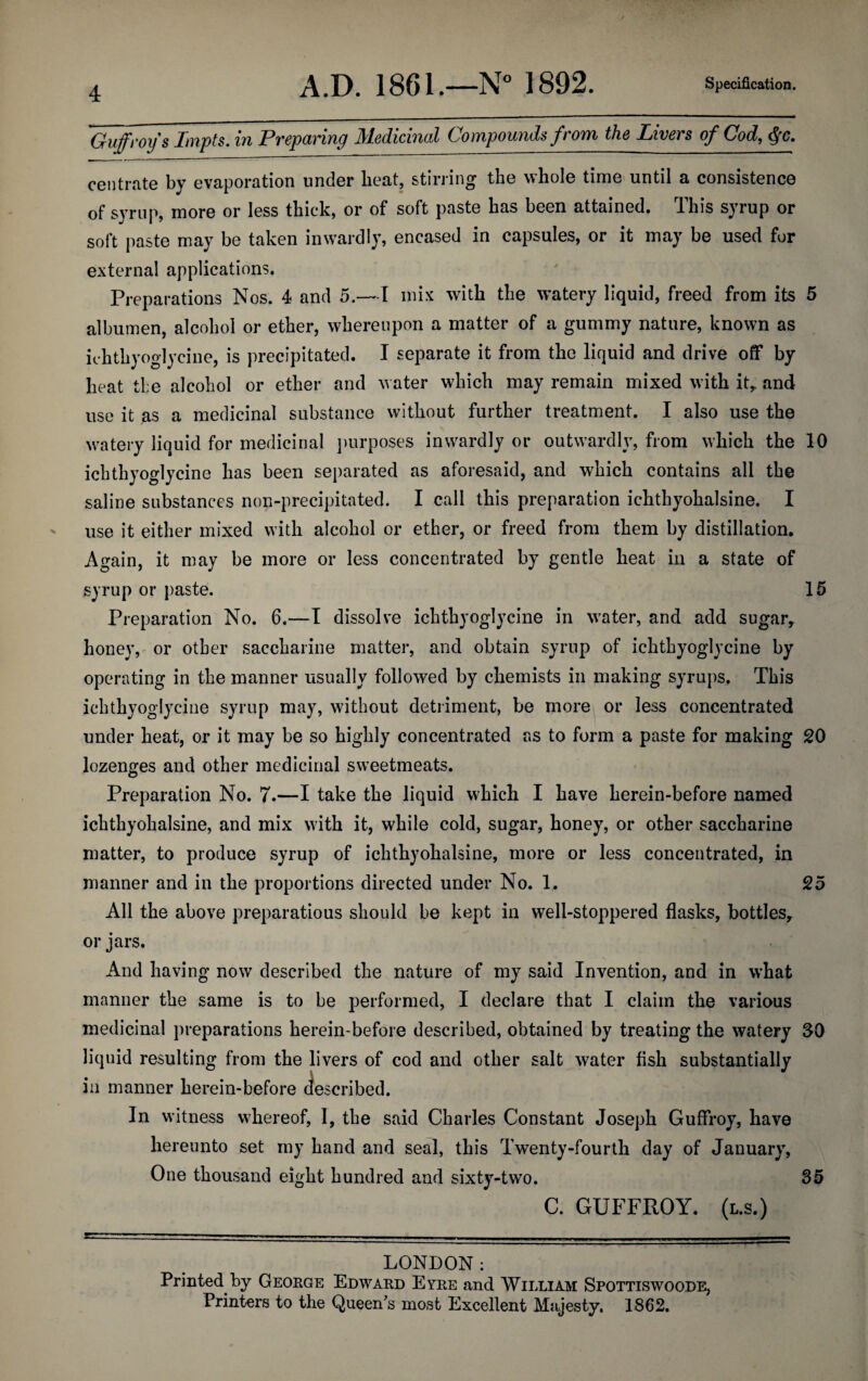 Guffroy s Impts. in Preparing Medicinal Compounds from the Livers of Cod, ftc. centrate by evaporation under beat, stirring the whole time until a consistence of syrup, more or less thick, or of soft paste has been attained. This syrup or soft paste may be taken inwardly, encased in capsules, or it may be used for external applications. Preparations Nos. 4 and 5.—I mix with the watery liquid, freed from its 5 albumen, alcohol or ether, whereupon a matter of a gummy nature, known as ichthyoglycine, is precipitated. I separate it from the liquid and drive off by heat the alcohol or ether and water which may remain mixed with it,, and use it as a medicinal substance without further treatment. I also use the watery liquid for medicinal purposes inwardly or outwardly, from which the 10 ichthyoglycine has been separated as aforesaid, and which contains all the saline substances non-precipitated. I call this preparation ichthyohalsine. I use it either mixed with alcohol or ether, or freed from them by distillation. Again, it may be more or less concentrated by gentle heat in a state of syrup or paste. 15 Preparation No. 6.—I dissolve ichthyoglycine in water, and add sugar, honey, or other saccharine matter, and obtain syrup of ichthyoglycine by operating in the manner usually followed by chemists in making syrups. This ichthyoglycine syrup may, without detriment, be more or less concentrated under heat, or it may be so highly concentrated as to form a paste for making 20 lozenges and other medicinal sweetmeats. Preparation No. 7.—I take the liquid which I have herein-before named ichthyohalsine, and mix with it, while cold, sugar, honey, or other saccharine matter, to produce syrup of ichthyohalsine, more or less concentrated, in manner and in the proportions directed under No. 1. 25 All the above preparation should be kept in well-stoppered flasks, bottles, or jars. And having now described the nature of my said Invention, and in what manner the same is to be performed, I declare that I claim the various medicinal preparations herein-before described, obtained by treating the watery SO liquid resulting from the livers of cod and other salt water fish substantially in manner herein-before described. In witness whereof, I, the said Charles Constant Joseph Guffroy, have hereunto set my hand and seal, this Twenty-fourth day of January, One thousand eight hundred and sixty-two. 35 C. GUFFROY. (l.s.) LONDON; Printed by George Edward Eyre and William Spottiswoode, Printers to the Queen's most Excellent Majesty. 1862.