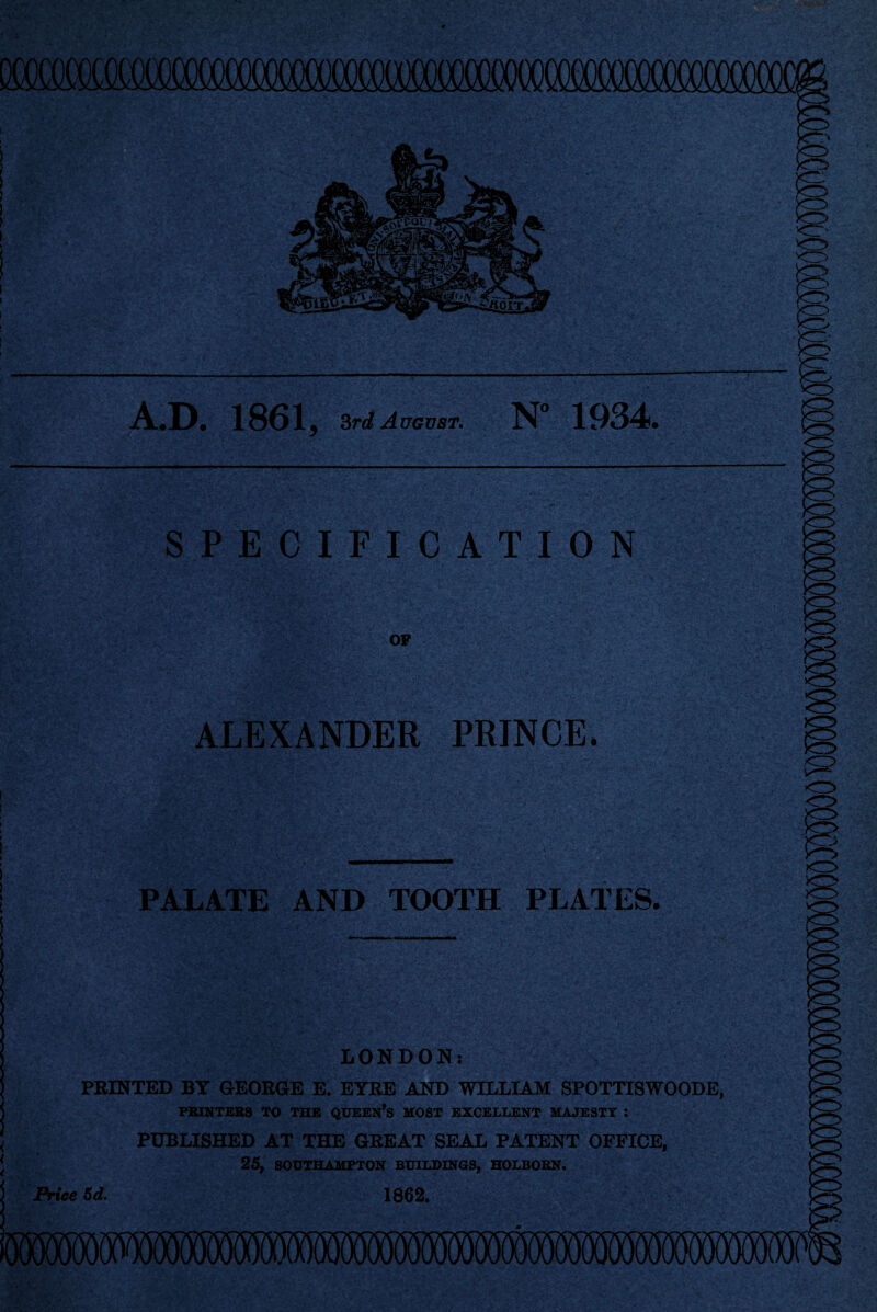 A..D. 1861, Srd August. N’ 1934. SPECIFICATION OF ALEXANDER PRINCE. PALATE AND TOOTH PLATES. LONDON: FEINTED BT GEOEOE E. EYRE AND WILLIAM SPOTTISWOODE, PBINTEBS TO THE QUEEN^S MOST EXCELLENT MAJESTY *. PUBLISHED AT THE GREAT SEAL PATENT OFFICE, 25, SOUTHAMPTON BUILDINGS, HOLBOBN. Price 5d. 1862.