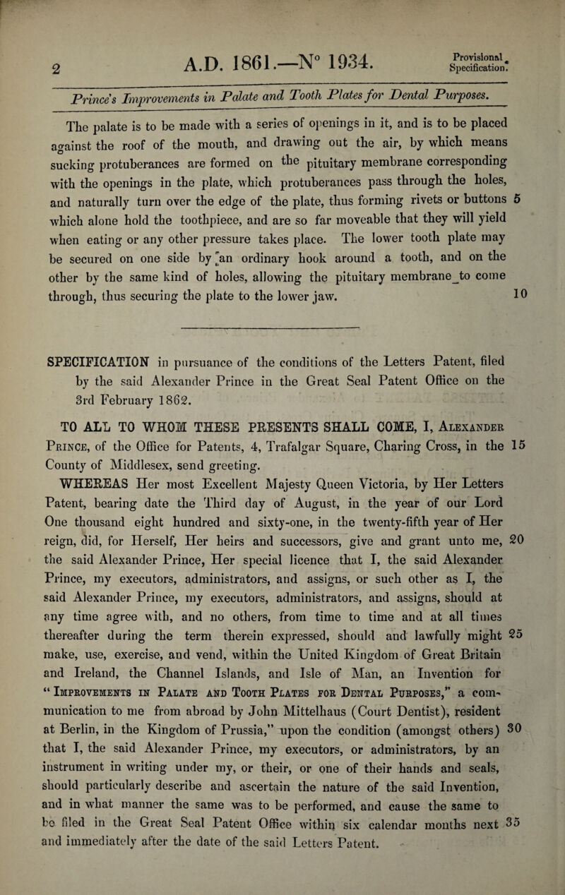 Princes Improvements in Palate and Tooth Plates for Dental Purposes. The palate is to be made with a series of ojienings in it, and is to be placed ao-ainst the roof of the mouth, and drawing out the air, by which means sucking protuberances are formed on fke pituitary membrane corresponding with tbe openings in the plate, which protuberances pass through the holes, and naturally turn over the edge of the plate, thus forming rivets or buttons 5 which alone hold the toothpiece, and are so far moveable that they will yield when eating or any other pressure takes place. The lower tooth plate may be secured on one side by ^an ordinary hook around a tooth, and on the other by the same kind of holes, allowing the pituitary membrane^to come through, thus securing the plate to the lower jaw. T SPECIFICATION in pursuance of the conditions of the Letters Patent, filed by the said Alexander Prince in the Great Seal Patent Office on the 3rd February 1862. TO ALL TO WHOM THESE PEESENTS SHALL COME, I, Alexander Prince, of the Office for Patents, 4, Trafalgar Square, Charing Cross, in the 15 County of Middlesex, send greeting. WHEEEAS Her most Excellent Majesty Queen Victoria, by Her Letters Patent, bearing date the Third day of August, in the year of our Lord One thousand eight hundred and sixty-one, in the twenty-fifth year of Her reign, did, for Herself, Her heirs and successors, give and grant unto me, 20 the said Alexander Prince, Her special licence that I, the said Alexander Prince, my executors, administrators, and assigns, or such other as I, the said Alexander Prince, my executors, administrators, and assigns, should at any time agree with, and no others, from time to time and at all times thereafter during the term therein expressed, should and lawfully might 25 make, use, exercise, and vend, within the United Kingdom of Great Britain and Ireland, the Channel Islands, and Isle of Man, an Invention for “ Improvements in Palate and Tooth Plates for Dental Purposes,” a com¬ munication to me from abroad by John Mittelhaus (Court Dentist), resident at Berlin, in the Kingdom of Prussia,” upon the condition (amongst others) 30 that I, the said Alexander Prince, my executors, or administrators, by an instrument in writing under my, or their, or one of their hands and seals, should particularly describe and ascertain the nature of the said Invention, and in what manner the same was to be performed, and cause the same to bo filed in the Great Seal Patent Office within six calendar months next 35 and immediately after the date of the said Letters Patent.