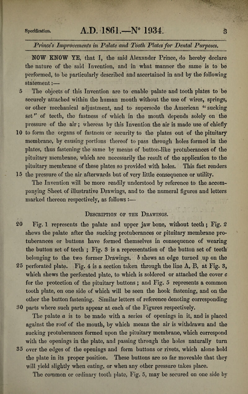 Princes Improvements in Palate and Tooth Plates for Dental Purposes. NOW KNOW YE, that I, the said Alexander Prince, do hereby declare the nature of the said Invention, and in what manner the same is to be performed, to be particularly described and ascertained in and by the following * >** statement:— 5 The objects of this Invention are to enable palate and tooth plates to be securely attached within the human mouth without the use of wires, springs, or other mechanical adjustment, and to supersede the American “ sucking set *’ of teeth, the fastness of which in the mouth depends solely on the pressure of the air ; whereas by this Invention the air is made use of chiefly 10 to form the organs of fastness or security to the plates out of the pituitary membrane, by causing portions thereof to pass through holes formed in the plates, thus fastening the same by means of button-like protuberances of the pituitary membrane, which are necessarily the result of the application to the pituitary membrane of these plates so provided with holes. This fact renders 15 the pressure of the air afterwards but of very little consequence or utility. The Invention will be more readily understood by reference to the accom¬ panying Sheet of illustrative Drawings, and to the numeral figures and letters marked thereon respectively, as follows :— Description of the Drawings. • ‘ 20 Fig. 1 represents the palate and upper jaw bone, without teeth; Fig. 2 shew^s the palate after the sucking protuberances or pituitary membrane pro¬ tuberances or buttons have formed themselves in consequence of wearing the button set of teeth ; Fig. 3 is a representation of the button set of teeth belonging to the two former Drawings, h shews an edge turned .up on the 25 perforated plate. Fig. 4 is a section taken through the line A, B, at Fig. 3, which shews the perforated plate, to which is soldered or attached the cover c for the protection of the pituitary buttons ; and Fig. 5 represents a common tooth plate, on one side of which will be seen the hook fastening, and on the other the button fastening. Similar letters of reference denoting corresponding 30 parts w^here such parts appear at each of the Figures respectively. The palate a is to be made with a series of openings in it, and is placed against the roof of the mouth, by which means the air is withdrawn and the sucking protuberances formed upon the pituitary membrane, which correspond with the openings in the plate, and passing through the holes naturally turn 35 over the edges of the openings and form buttons or rivets, which alone hold the plate in its proper position. These buttons are so far moveable that they will yield slightly when eating, or when any other pressure takes place. The common or ordinary tooth plate, Fig. 5, may be secured on one side by