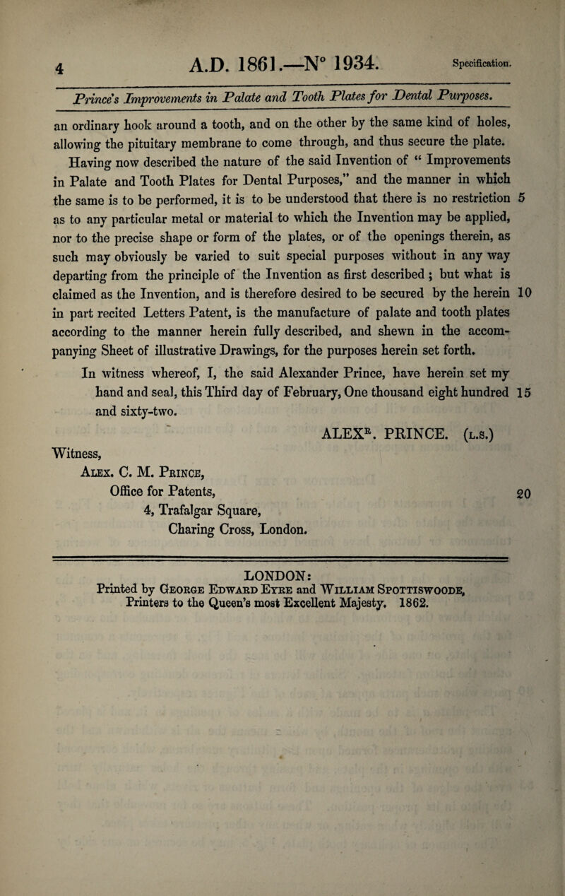 A.D. 1861.—N“ 1934. Specification. Princes Improvements in Palate and Tooth Plates for Dental Purposes* an ordinary hook around a tooth, and on tho other by the same kind of holes, allowing the pituitary membrane to come through, and thus secure the plate. Having now described the nature of the said Invention of “ Improvements in Palate and Tooth Plates for Dental Purposes,” and the manner in which the same is to be performed, it is to be understood that there is no restriction 5 as to any particular metal or material to which the Invention may be applied, nor to the precise shape or form of the plates, or of the openings therein, as such may obviously be varied to suit special purposes without in any way departing from the principle of the Invention as first described ; but what is claimed as the Invention, and is therefore desired to be secured by the herein 10 in part recited Letters Patent, is the manufacture of palate and tooth plates according to the manner herein fully described, and shewn in the accom¬ panying Sheet of illustrative Drawings, for the purposes herein set forth. In witness whereof, I, the said Alexander Prince, have herein set my hand and seal, this Third day of February, One thousand eight hundred 15 and sixty-two. ALEX^. PRINCE, (l.s.) Witness, Alex. C. M. Pkince, Office for Patents, 20 4, Trafalgar Square, Charing Cross, London. LONDON: Printed by George Edward Eyre and William Spottiswoode, Printers to the Queen’s most Excellent Majesty. 1862. (