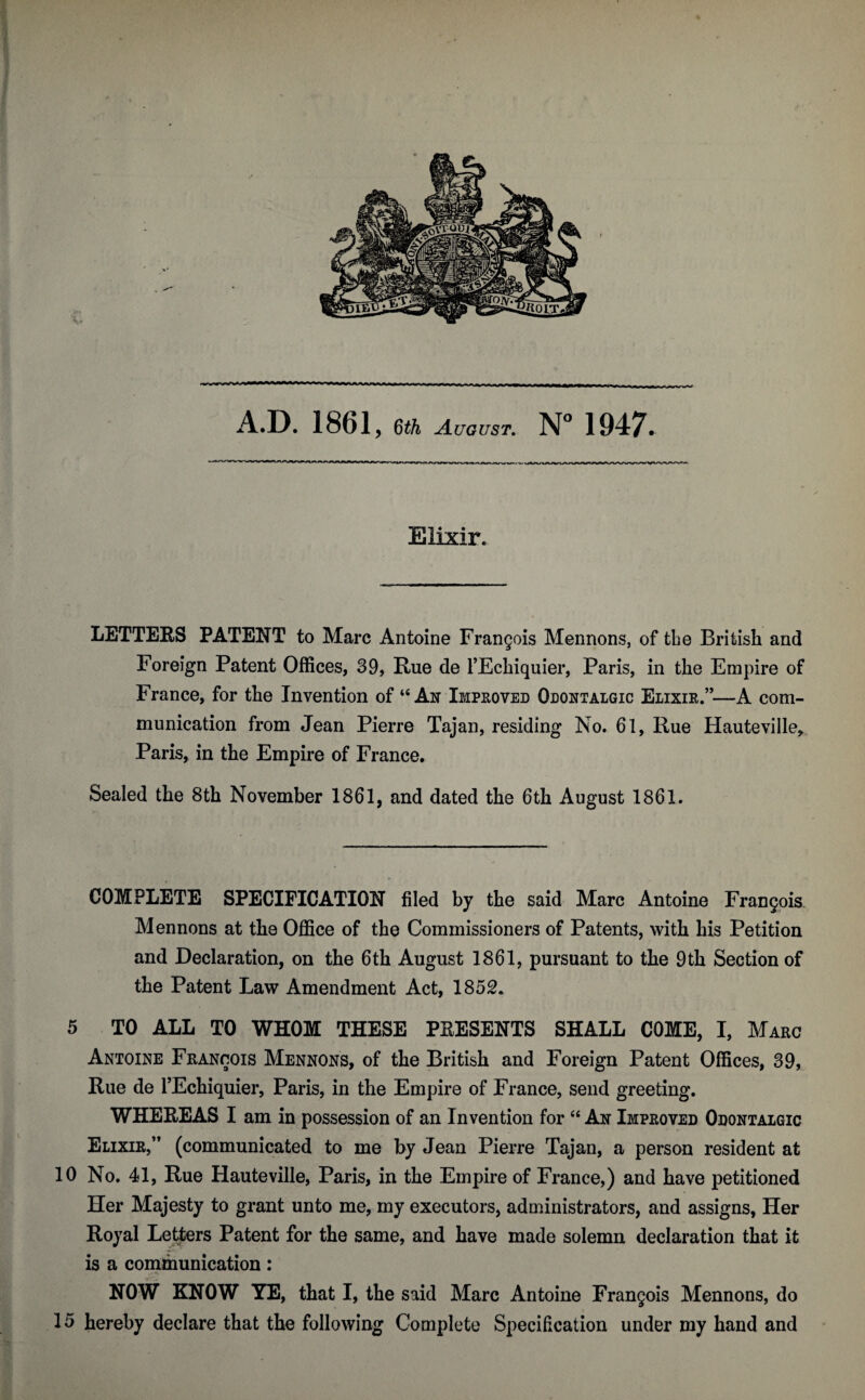 Elixir. LETTERS PATENT to Marc Antoine Frangois Mennons, of the British and Foreign Patent Offices, 39, Rue de l’Echiquier, Paris, in the Empire of France, for the Invention of “An Improved Odontalgic Elixir.”—A com¬ munication from Jean Pierre Tajan, residing No. 61, Rue Hauteville,. Paris, in the Empire of France. Sealed the 8th November 1861, and dated the 6th August 1861. COMPLETE SPECIFICATION filed by the said Marc Antoine Frangois Mennons at the Office of the Commissioners of Patents, with his Petition and Declaration, on the 6th August 1861, pursuant to the 9th Section of the Patent Law Amendment Act, 1852. 5 TO ALL TO WHOM THESE PRESENTS SHALL COME, I, Marc Antoine Francois Mennons, of the British and Foreign Patent Offices, 39, Rue de l’Echiquier, Paris, in the Empire of France, send greeting. WHEREAS I am in possession of an Invention for “ An Improved Odontalgic Elixir,” (communicated to me by Jean Pierre Tajan, a person resident at 10 No. 41, Rue Hauteville, Paris, in the Empire of France,) and have petitioned Her Majesty to grant unto me, my executors, administrators, and assigns, Her Royal Letters Patent for the same, and have made solemn declaration that it is a communication: .-•s NOW KNOW YE, that I, the said Marc Antoine Frangois Mennons, do 15 hereby declare that the following Complete Specification under my hand and