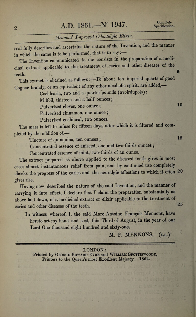 2 Complete Specification. Mentions' Improved Odontalgic Elixir. seal fully describes and ascertains the nature of the Invention, and the mannei in which the same is to be performed, that is to say The Invention communicated to me consists in the preparation of a medi¬ cinal extract applicable to the treatment of caries and other diseases of the teeth. This extract is obtained as follows To about ten imperial quarts of good Cognac brandy, or an equivalent of any other alcoholic spirit, are added, Cochlearia, two and a quarter pounds (avoirdupois); Milfoil, thirteen and a half ounces; Pulverised cloves, one ounce ; Pulverised cinnamon, one ounce ; Pulverised cochineal, two ounces. The mass is left to infuse for fifteen days, after which it is filtered and com¬ pleted by the addition of,— Tincture of quinquina, ten ounces ; 15 Concentrated essence of aniseed, one and two-thirds ounces ; Concentrated essence of mint, two-thirds of an ounce. The extract prepared as above applied to the diseased tooth gives in most cases almost instantaneous relief from pain, and by continued use completely checks the progress of the caries and the neuralgic affections to which it often 20 gives rise. Having now described the nature of the said Invention, and the manner of carrying it into effect, I declare that I claim the preparation substantially as above laid down, of a medicinal extract or elixir applicable to the treatment of caries and other diseases of the teeth. In witness whereof, I, the said Marc Antoine Francois Mennons, have hereto set my hand and seal, this Third of August, in the year of our Lord One thousand eight hundred and sixty-one. M. F. MENNONS. (l.s.) LONDON: Printed by George Edward Eyre and William Spottiswoode,