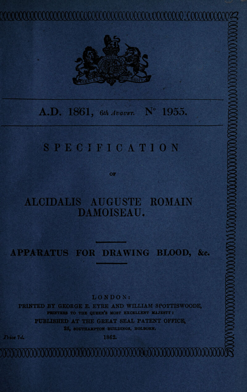 MCfiM • **0-. -:- Vv . SPECIFICATION OF ALCIDALIS AUGUSTE ROMAIN DAMOISEAU. <r> <^5 A.D. 1861, 6th August: N° 1955. APPARATUS FOR DRAWING BLOOD, &c. LONDON: PRINTED BT GEORGE E. EYRE AND WILLIAM SPOTTISWOODE, PRINTERS TO THE QUEEN’S HOST EXCELLENT MAJESTY: PUBLISHED AT THE GREAT SEAL PATENT OFFICE, 25, SOUTHAMPTON BUILDINGS, HOLBORN. nice 7J. 1862.