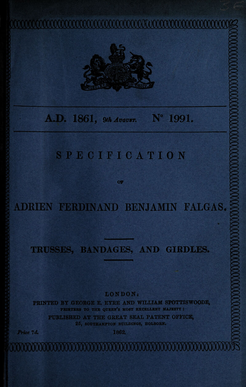 A.D. 1861, 9th August. N° 1991. SPECIFICATION OP ADRIEN FERDINAND BENJAMIN FALGAS. § TRUSSES, BANDAGES, AND GIRDLES. LONDONi PRINTED BY GEORGE E. EYRE AND WILLIAM SPOTTISWOODE, PRINTERS TO THE QUEEN’S HOST EXCELLENT MAJESTT : PUBLISHED AT THE GREAT SEAL PATENT OFFICE, 25, SOUTHAMPTON BUILDINGS, HOLBORN. Price Id. 1862.