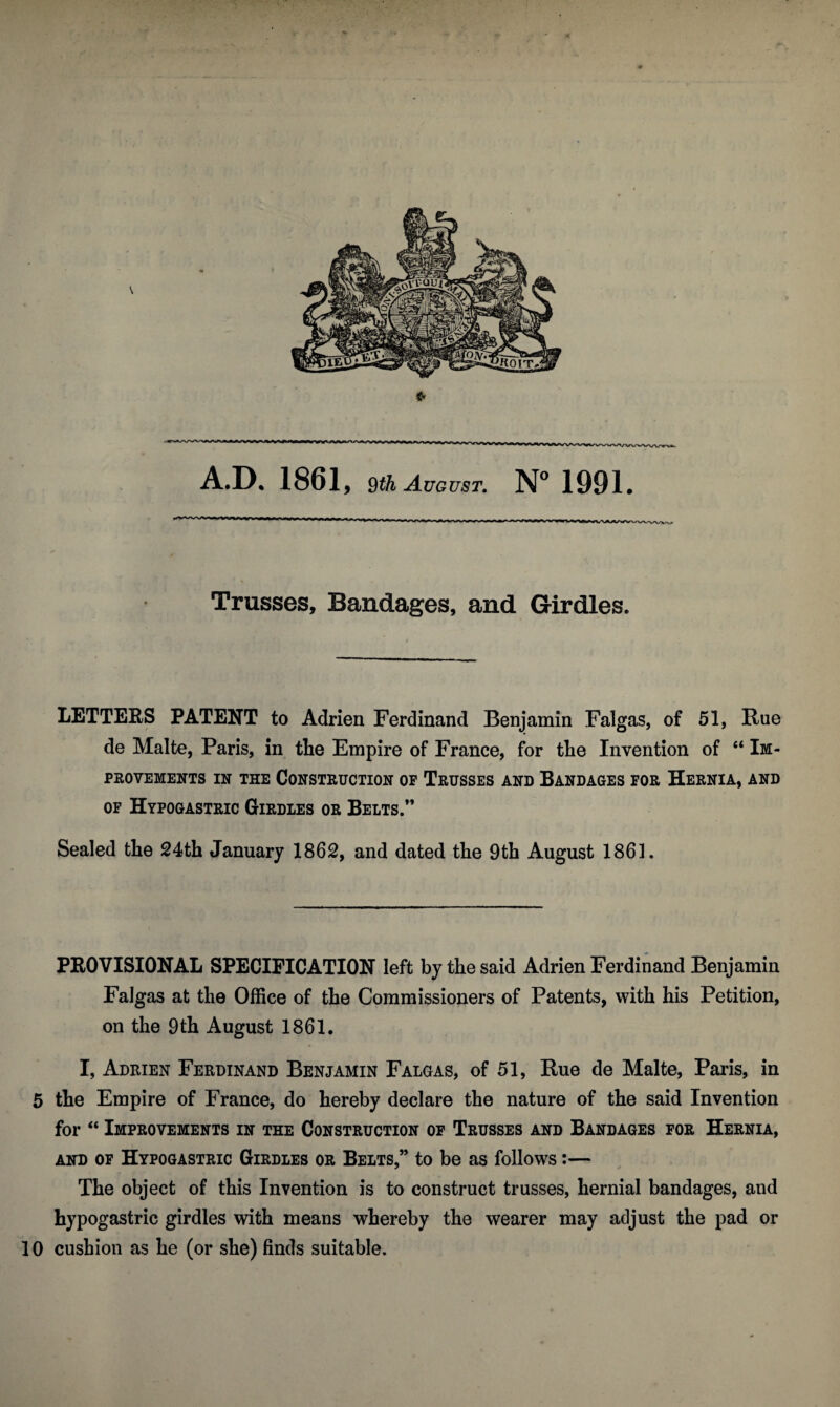 ** ** -^—,—ii—r*^— -inrinnonr nrM~f> ,i—ti#~i^—,. w »■> y n I, ji Trusses, Bandages, and Girdles. LETTERS PATENT to Adrien Ferdinand Benjamin Falgas, of 51, Rue de Malte, Paris, in the Empire of France, for the Invention of “ Im¬ provements in the Construction op Trusses and Bandages for Hernia, and of Hypogastric Girdles or Belts.” Sealed the 24th January 1862, and dated the 9th August 1861. PROVISIONAL SPECIFICATION left by the said Adrien Ferdinand Benjamin Falgas at the Office of the Commissioners of Patents, with his Petition, on the 9th August 1861. I, Adrien Ferdinand Benjamin Falgas, of 51, Rue de Malte, Paris, in 5 the Empire of France, do hereby declare the nature of the said Invention for “ Improvements in the Construction of Trusses and Bandages for Hernia, and of Hypogastric Girdles or Belts,” to be as follows :— The object of this Invention is to construct trusses, hernial bandages, and hypogastric girdles with means whereby the wearer may adjust the pad or 10 cushion as he (or she) finds suitable.