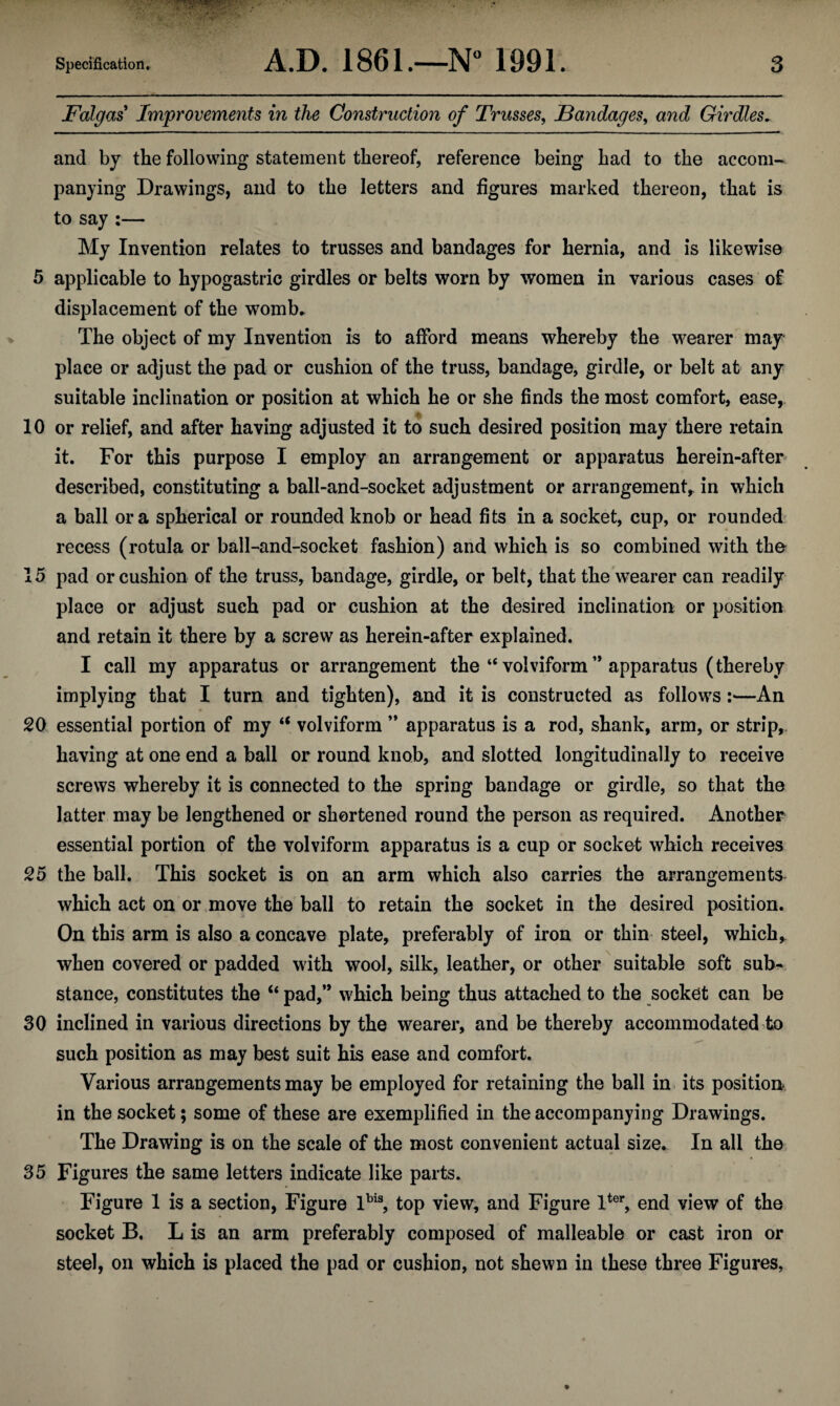 Falgas Improvements in the Construction of Trusses, Bandages, and Girdles. and by the following statement thereof, reference being had to the accom¬ panying Drawings, and to the letters and figures marked thereon, that is to say :— My Invention relates to trusses and bandages for hernia, and is likewise 5 applicable to hypogastric girdles or belts worn by women in various cases of displacement of the womb. The object of my Invention is to afford means whereby the wearer may place or adjust the pad or cushion of the truss, bandage, girdle, or belt at any suitable inclination or position at which he or she finds the most comfort, ease, 10 or relief, and after having adjusted it to such desired position may there retain it. For this purpose I employ an arrangement or apparatus herein-after described, constituting a ball-and-socket adjustment or arrangement^ in which a ball ora spherical or rounded knob or head fits in a socket, cup, or rounded recess (rotula or ball-and-socket fashion) and which is so combined with the 15 pad or cushion of the truss, bandage, girdle, or belt, that the wearer can readily place or adjust such pad or cushion at the desired inclination or position and retain it there by a screw as herein-after explained. I call my apparatus or arrangement the “ volviform ” apparatus (thereby implying that I turn and tighten), and it is constructed as follows :—An 20 essential portion of my “ volviform ” apparatus is a rod, shank, arm, or strip, having at one end a ball or round knob, and slotted longitudinally to receive screws whereby it is connected to the spring bandage or girdle, so that the latter may be lengthened or shortened round the person as required. Another essential portion of the volviform apparatus is a cup or socket which receives 25 the ball. This socket is on an arm which also carries the arrangements which act on or move the ball to retain the socket in the desired position. On this arm is also a concave plate, preferably of iron or thin steel, which, when covered or padded with wool, silk, leather, or other suitable soft sub¬ stance, constitutes the “ pad,” which being thus attached to the socket can be 30 inclined in various directions by the wearer, and be thereby accommodated to such position as may best suit his ease and comfort. Various arrangements may be employed for retaining the ball in its position in the socket; some of these are exemplified in the accompanying Drawings. The Drawing is on the scale of the most convenient actual size. In all the 35 Figures the same letters indicate like parts. Figure 1 is a section, Figure lbi3, top view, and Figure lter, end view of the socket B. L is an arm preferably composed of malleable or cast iron or steel, on which is placed the pad or cushion, not shewn in these three Figures,