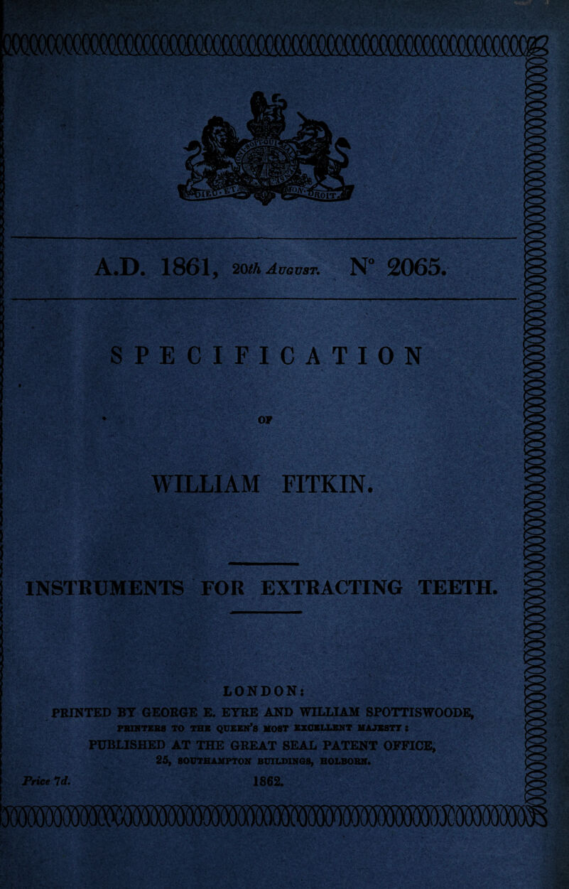 A.D. 1861 j 20th August. N° 2065. y. !.?§?.<! 0. ' . • SPECIFICATION OF WILLIAM FITKIN. INSTRUMENTS FOR EXTRACTING TEETH. LONDON: PRINTED BT GEORGE E. EYRE AND WILLIAM SPOTTISWOODE, PRINTERS TO THE QUEEN'S MOST EXCELLENT MAJESTY : PUBLISHED AT THE GREAT SEAL PATENT OFFICE, 25, SOUTHAMPTON BUILDINGS, HOLBOBN. Price Id. 1862.