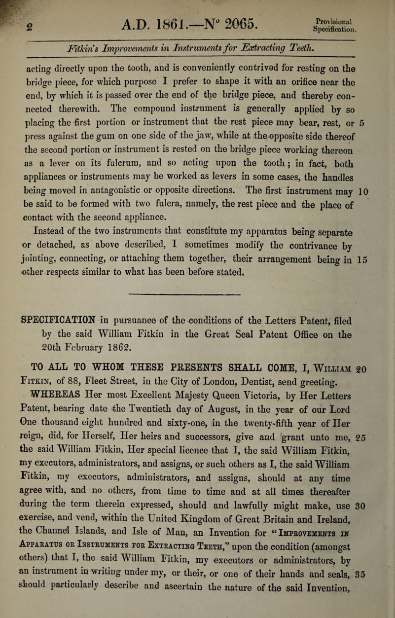 Provisional Fitkin s Improvements in Instruments for Fairacting Teeth. acting directly upon the tooth, and is conveniently contrivod for resting on the bridge piece, for which purpose I prefer to shape it with an orifice near the end, by which it is passed over the end of the bridge piece, and thereby con¬ nected therewith. The compound instrument is generally applied by so placing the first portion or instrument that the rest piece may bear, rest, or 5 press against the gum on one side of the jaw, while at the opposite side thereof the second portion or instrument is rested on the bridge piece working thereon as a lever on its fulcrum, and so acting upon the tooth; in fact, both appliances or instruments may be worked as levers in some cases, the handles being moved in antagonistic or opposite directions. The first instrument may 10 be said to be formed with two fulcra, namely, the rest piece and the place of contact with the second appliance. Instead of the two instruments that constitute my apparatus being separate or detached, as above described, I sometimes modify the contrivance by jointing, connecting, or attaching them together, their arrangement being in 15 other respects similar to what has been before stated. SPECIFICATION in pursuance of the conditions of the Letters Patent, filed by the said William Fitkin in the Great Seal Patent Office on the 20th February 1862. TO ALL TO WHOM THESE PRESENTS SHALL COME, I, William go Fitkin, of 88, Fleet Street, in the City of London, Dentist, send greeting. WHEREAS Her most Excellent Majesty Queen Victoria, by Her Letters Patent, bearing date the Twentieth day of August, in the year of our Lord One thousand eight hundred and sixty-one, in the twenty-fifth year of Her reign, did, for Herself, Her heirs and successors, give and grant unto me, 25 the said William Fitkin, Her special licence that I, the said William Fitkin, my executors, administrators, and assigns, or such others as I, the said William Fitkin, my executors, administrators, and assigns, should at any time agree with, and no others, from time to time and at all times thereafter during the term therein expressed, should and lawfully might make, use 30 exercise, and vend, within the United Kingdom of Great Britain and Ireland, the Channel Islands, and Isle of Man, an Invention for “ Improvements in Apparatus or Instruments for Extracting Teeth,” upon the condition (amongst others) that I, the said William Fitkin, my executors or administrators, by an instrument in writing under my, or their, or one of their hands and seals, 35 should particularly describe and ascertain the nature of the said Invention,