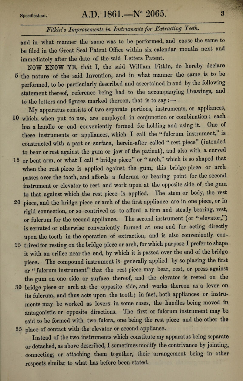 Fitkin’s Improvements in Instruments for Extracting Teeth._ and in what manner the same was to be performed, and cause the same to be filed in the Great Seal Patent Office within six calendar months next and immediately after the date of the said Letters Patent. E0W KNOW YE, that I, the said William Pitkin, do hereby declare 5 the nature of the said Invention, and in what manner the same is to be performed, to be particularly described and ascertained in and by the following statement thereof, reference being had to the accompanying Drawings, and to the letters and figures marked thereon, that is to say:— My apparatus consists of two separate portions, instruments, or appliances, 10 which, when put to use, are employed in conjunction or combination, each has a handle or end conveniently formed for holding and using it. One of these instruments or appliances, which I call the “ fulcrum instrument, is constructed with a part or surface, herein-after called “ rest piece’ (intended to bear or rest against the gum or jaw of the patient), and also with a curved 15 or bent arm, or what I call “ bridge piece” or “ arch,” which is so shaped that when the rest piece is applied against the gum, this bridge piece or arch passes over the tooth, and affords a fulcrum or bearing point for the second instrument or elevator to rest and work upon at the opposite side of the gum to that against which the rest piece is applied. The stem or body, the rest 20 piece, and the bridge piece or arch of the first appliance are in one piece, or in rigid connection, or so contrived as to afford a firm and steady bearing, rest, or fulcrum for the second appliance. The second instrument (or “ elevator,. ) is serrated or otherwise conveniently formed at one end for acting directly upon the tooth in the operation of extraction, and is also conveniently con- 25 trived for resting on the bridge piece or arch, for which purpose I prefer to shape it with an orifice near the end, by which it is passed over the end of the bridge piece. The compound instrument is generally applied by so placing the first or 46 fulcrum instrument” that the rest piece may bear, rest, or press against * the gum on one side or surface thereof, and the elevator is rested on the 30 bridge piece or arch at the opposite side, and works thereon as a lever on its fulcrum, and thus acts upon the tooth; in fact, both appliances or instru¬ ments may be worked as levers in some cases, the handles being moved in antagonistic or opposite directions. The first or fulcrum instrument may be said to be formed with two fulcra, one being the rest piece and the other the 35 place of contact with the elevator or second appliance. Instead of the two instruments which constitute my apparatus being separate or detached, as above described, I sometimes modify the contrivance by jointing, connecting, or attaching them together, their arrangement being in other respects similar to what has before been stated.