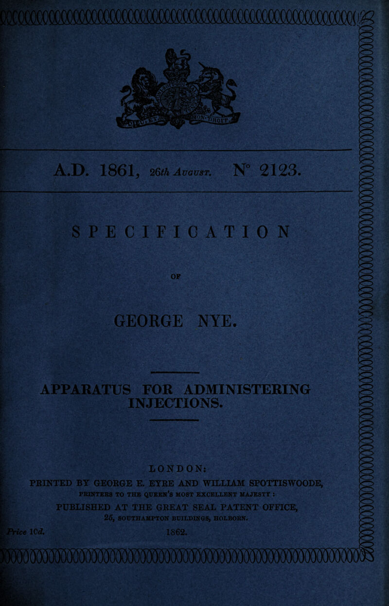 A.D. 1861* 26th August. N° 2123. ..w.-; ■- ■ -v- , ■ ; ■>*,-i.'. SPECIFICATION OF r' GEORGE NYE. •&- asm ■ - ■ •„/. v.* s- ■ ,^r»; - v- APPARATUS FOR ADMINISTERING INJECTIONS. LONDON: PRINTED BY GEORGE E. EYRE AND WILLIAM SPOTTISWOODE, PRINTERS TO THE QUEEN’S MOST EXCELLENT MAJESTY : PUBLISHED AT THE GREAT SEAL PATENT OFFICE, 25, SOUTHAMPTON BUILDINGS, HOLBORN. Price lOd. 1862.