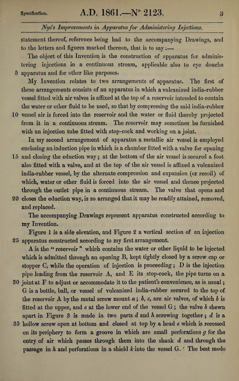 Nyes Improvements in Apparatus for Administering Injections. statement thereof, reference being had to the accompanying Drawings, and to the letters and figures marked thereon, that is to say ;— The object of this Invention is the construction of apparatus for adminis¬ tering injections in a continuous stream, applicable also to eye douche 5 apparatus and for other like purposes. My Invention relates to two arrangements of apparatus. The first of these arrangements consists of an apparatus in which a vulcanized india-rubber vessel fitted with air valves is affixed at the top of a reservoir intended to contain the water or other fluid to be used, so that by compressing the said india-rubber 10 vessel air is forced into the reservoir and the water or fluid thereby projected from it in a continuous stream. The reservoir may sometines be furnished with an injection tube fitted with stop-cock and working on a joint. In my second arrangement of apparatus a metallic air vessel is employed enclosing an induction pipe in which is a chamber fitted with a valve for opening 15 and closing the eduction way; at the bottom of the air vessel is secured a foot also fitted with a valve, and at the top of the air vessel is affixed a vulcanized india-rubber vessel, by the alternate compression and expansion (or recoil) of which, water or other fluid is forced into the air vessel and thence projected through the outlet pipe in a continuous stream. The valve that opens and 20 closes the eduction way, is so arranged that it may be readily attained, removed, and replaced. The accompanying Drawings represent apparatus constructed according to my Invention. Figure 1 is a side elevation, and Figure 2 a vertical section of an injection 25 apparatus constructed according to my first arrangement. A is the “ reservoir ” which contains the water or other liquid to be injected which is admitted through an opening B, kept tightly closed by a screw cap or stopper C, while the operation of injection is proceeding ; D is the injection pipe leading from the reservoir A, and E its stop-cock, the pipe turns on a 30 joint at F to adjust or accommodate it to the patient’s convenience, as is usual; G is a bottle, ball, or vessel of vulcanized india-rubber secured to the top of the reservoir A by the metal screw mount a; b, c, are air valves, of which b is fitted at the upper, and c at the lower end of the vessel G; the valve b shewn apart in Figure 3 is made in two parts d and h screwing together; d is a 35 hollow screw open at bottom and closed at top by a head e which is recessed on its periphery to form a groove in which are small perforations g for the entry of air which passes through them into the shank d and through the passage in h and perforations in a shield Jc into the vessel G. ' The best mode