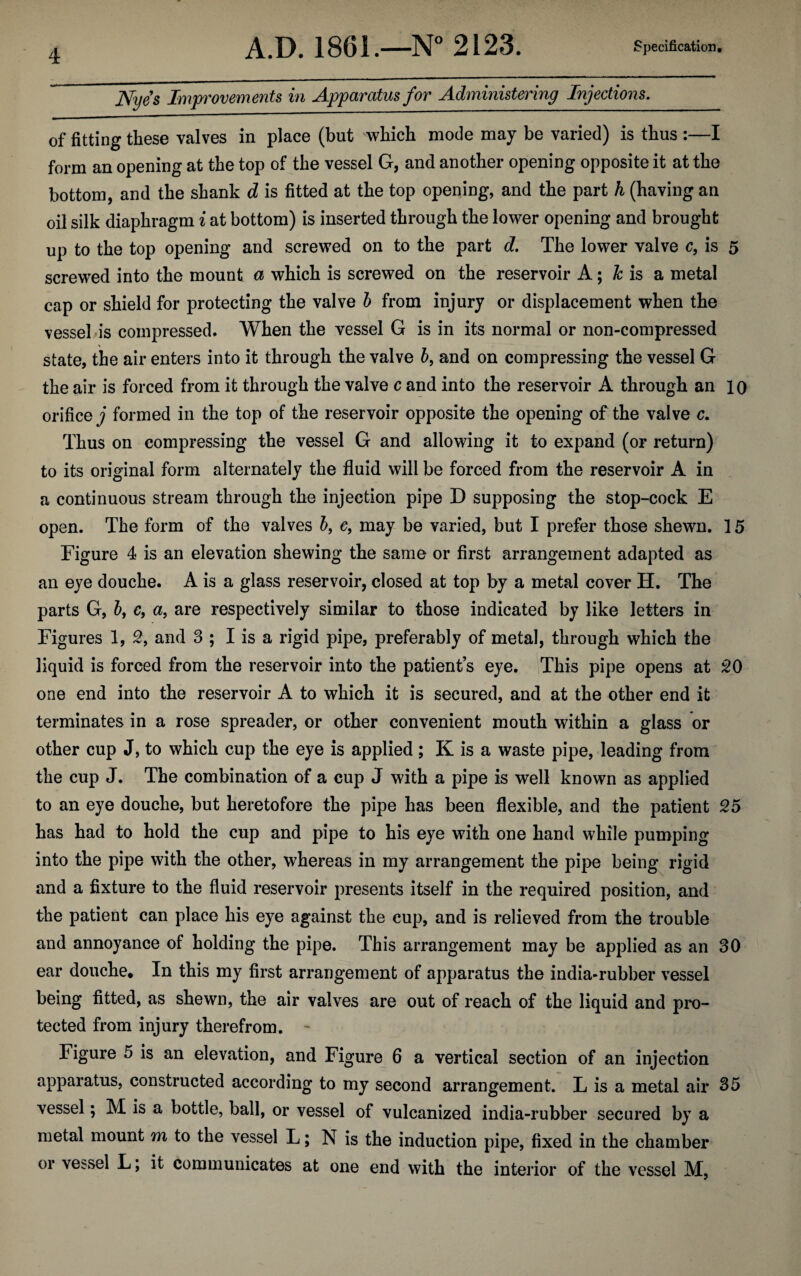 Nyes Improvements in Apparatus for Administering Injections. of fitting these valves in place (but which mode may be varied) is thus :—I form an opening at the top of the vessel G, and another opening opposite it at the bottom, and the shank d is fitted at the top opening, and the part h (having an oil silk diaphragm i at bottom) is inserted through the lower opening and brought up to the top opening and screwed on to the part d. The lower valve c, is 5 screwed into the mount a which is screwed on the reservoir A; h is a metal cap or shield for protecting the valve b from injury or displacement when the vessel is compressed. When the vessel G is in its normal or non-compressed state, the air enters into it through the valve b, and on compressing the vessel G the air is forced from it through the valve c and into the reservoir A through an 10 orifice j formed in the top of the reservoir opposite the opening of the valve c. Thus on compressing the vessel G and allowing it to expand (or return) to its original form alternately the fluid will be forced from the reservoir A in a continuous stream through the injection pipe D supposing the stop-cock E open. The form of the valves b, e, may be varied, but I prefer those shewn. 15 Figure 4 is an elevation shewing the same or first arrangement adapted as an eye douche. A is a glass reservoir, closed at top by a metal cover H. The parts G, b, c, a, are respectively similar to those indicated by like letters in Figures 1, 2, and 3 ; I is a rigid pipe, preferably of metal, through which the liquid is forced from the reservoir into the patients eye. This pipe opens at 20 one end into the reservoir A to which it is secured, and at the other end it terminates in a rose spreader, or other convenient mouth within a glass or other cup J, to which cup the eye is applied; K is a waste pipe, leading from the cup J. The combination of a cup J with a pipe is well known as applied to an eye douche, but heretofore the pipe has been flexible, and the patient 25 has had to hold the cup and pipe to his eye with one hand while pumping into the pipe with the other, whereas in my arrangement the pipe being rigid and a fixture to the fluid reservoir presents itself in the required position, and the patient can place his eye against the cup, and is relieved from the trouble and annoyance of holding the pipe. This arrangement may be applied as an 30 ear douche. In this my first arrangement of apparatus the india-rubber vessel being fitted, as shewn, the air valves are out of reach of the liquid and pro¬ tected from injury therefrom. - Figure 5 is an elevation, and Figure 6 a vertical section of an injection apparatus, constructed according to my second arrangement. L is a metal air 35 vessel; M is a bottle, ball, or vessel of vulcanized india-rubber secured by a metal mount m to the vessel L; N is the induction pipe, fixed in the chamber or vessel L; it communicates at one end with the interior of the vessel M,