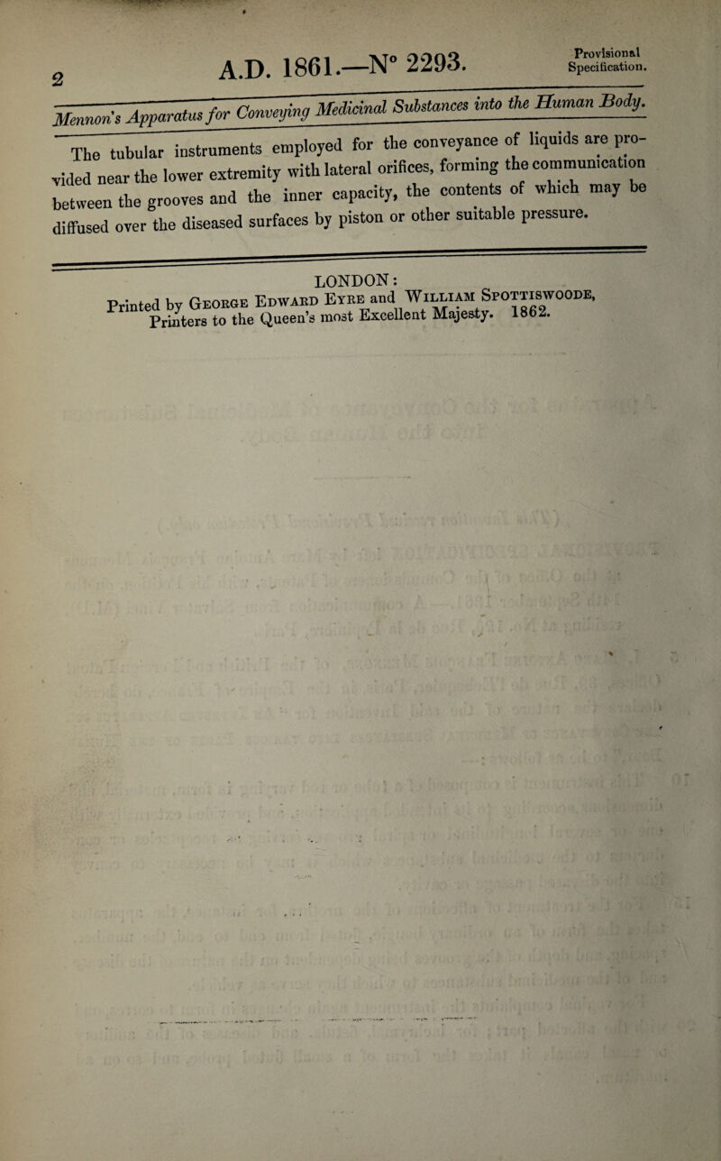 A.D. 1861.—N° 2293. Provisional Specification. The tubular instruments employed for the conveyance of liquids are pro¬ vided near the lower extremity with lateral orifices, forming the communication between the grooves and the inner capacity, the contents of wh.ch may be diffused over the diseased surfaces by piston or other suitable pressure. LONDON: Printed by George Edward Eyre and William Sfotxiswoode,