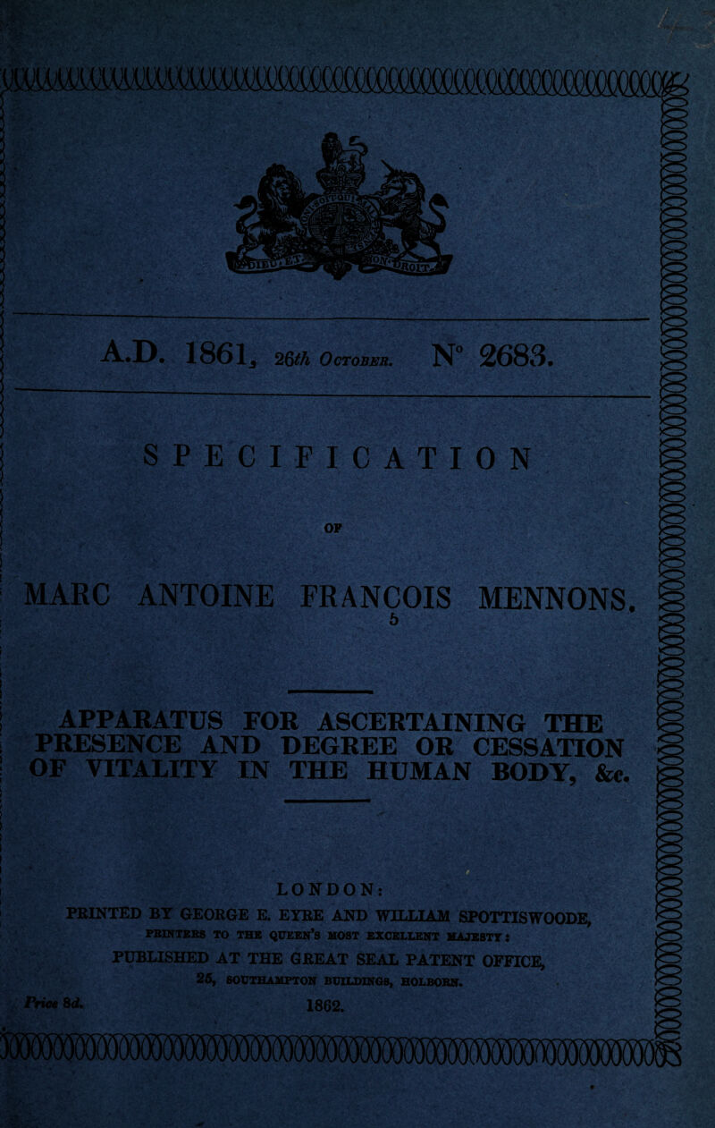 A.D. 1861^ 26th October. N° 2683. ! SPECIFICATION OP MARC ANTOINE FRANCOIS MENNONS. 6 APPARATUS FOR ASCERTAINING THE PRESENCE AND DEGREE OR CESSATION OF VITALITY IN THE HUMAN BODY, &c. LONDON: PRINTED BY GEORGE E. EYRE AND WILLIAM SPOTTISWOODE, PRINTERS TO THE QUEEN’S MOST EXCELLENT MAJESTY: PUBLISHED AT THE GREAT SEAL PATENT OFFICE, 25, SOUTHAMPTON BUILDINGS, HOLBORN. Price 8d. 1862.