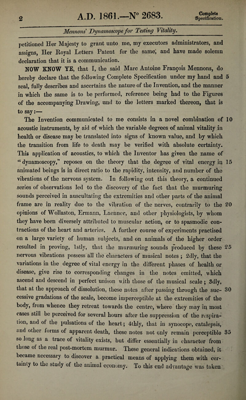 Mennons’ Dynamoscope for Testing Vitality. Complete petitioned Her Majesty to grant unto me, my executors administrators, and assigns, Her Royal Letters Patent for the same, and have made solemn declaration that it is a communication. NOW KNOW YE, that I, the said Marc Antoine Francis Mennons, do hereby declare that the following Complete Specification under my hand and 5 seal, fully describes and ascertains the nature of the Invention, and the manner in which the same is to be performed, reference being had to the Figures of the accompanying Drawing, mid to the letters marked thereon, that is to say:— The Invention communicated to me consists in a novel combination of 10 acoustic instruments, by aid of which the variable degrees of animal vitality in health or disease may be translated into signs of known value, and by which the transition from life to death may be verified with absolute certainty. This application of acoustics, to which the Inventor has given the name of “ dynamoscopy,” reposes on the theory that the degree of vital energy in 15 animated beings is in direct ratio to the rapidity, intensity, and number of the vibrations of the nervous system. In following out this theory, a continued series of observations led to the discovery of the fact that the murmuring sounds perceived in auscultating the extremities and other parts of the animal frame are in reality due to the vibration of the nerves, contrarily to the 20 opinions of Wollaston, Ermann, Laennec, and other physiologists, by whom they have been diversely attributed to muscular action, or to spasmodic con¬ tractions of the heart and arteries. A further course of experiments practised on a large variety of human subjects, and on animals of the higher order resulted in proving, lstly, that the murmuring sounds produced by these 25 nervous vibrations possess all the characters of musical notes ; 2dly, that the variations in the degree of vital energy in the different phases of health or disease, give rise to corresponding changes in the notes emitted, which ascend and descend in perfect unison with those of the musical scale; 3dly, that at the approach of dissolution, these notes after passing through the sue- 30 cessive gradations of the scale, become imperceptible at the extremities of the body, from whence they retreat towards the centre, where they may in most cases still be perceived for several hours after the suppression of the respira¬ tion, and of the pulsations of the heart; 4thly, that in synocope, catalepsis, t;ud othei forms of apparent death, these notes not only remain perceptible 35 so long as a trace of vitality exists, but differ essentially in character from those of the real post-mortem murmur. These general indications obtained, it became necessary to discover a practical means of applying them with cer¬ tainty to the study of the animal economy. To this end advantage was taken