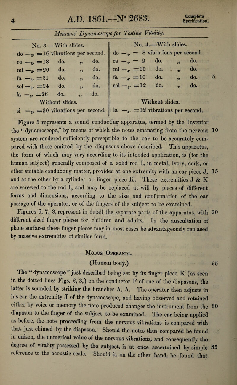 Mennons Dynamoscope for Testing Vitality. No. 3.—With slides. • CO i o = 16 vibrations per second re —s. = 18 do. » do. mi —3. = 20 do. >> do. • CO i <3 ii to *—» do. 5) do. sol —3. = 24 do. J5 do. la —3* = 26 do. do. Without slides. si —3. =30 vibrations per second. No. 4.—With slides. do 4* = 8 vibrations per second re 4* = 9 do. do. mi 4* = 10 • do. do. fa 4* = 10 do. do. sol 4* o* r-< ii do. 5> do. Without slides. la —4. = 12 vibrations per second. Figure 5 represents a sound conducting apparatus, termed by the Inventor the “ dynamoscope,” by means of which the notes emanating from the nervous 10 system are rendered sufficiently perceptible to the ear to be accurately com¬ pared with those emitted by the diapasons above described. This apparatus, the form of which may vary according to its intended application, is (for the human subject) generally composed of a solid rod I, in metal, ivory, cork, or other suitable conducting matter, provided at one extremity with an ear piece J, 15 and at the other by a cylinder or finger piece K. These extremities J & K are screwed to the rod I, and may be replaced at will by pieces of different forms and dimensions, according to the size and conformation of the ear passage of the operator, or of the fingers of the subject to be examined. Figures 6, 7, 8, represent in detail the separate parts of the apparatus, with 20 different sized finger pieces for children and adults. In the auscultation of plane surfaces these finger pieces may in most cases be advantageously replaced by massive extremities of similar form. Modus Operandi. (Human body.) 25 The “ dynamoscope ” just described being set by its finger piece K (as seen in the dotted lines Figs. 2, 3,) on the conductor F of one of the diapasons, the latter is sounded by striking the branches A, A. The operator then adjusts in his ear the extremity J of the dynamoscope, and having observed and retained either by voice or memory the note produced changes the instrument from the 30 diapason to the finger of the subject to be examined. The ear being applied as before, the note proceeding from the nervous vibrations is compared with that just chimed by the diapason. Should the notes thus compared be found in unison, the numerical value of the nervous vibrations, and consequently the degree of vitality possessed by the subject, is at once ascertained by simple 35 reference to the acoustic scale. Should it, on the other hand, be found that