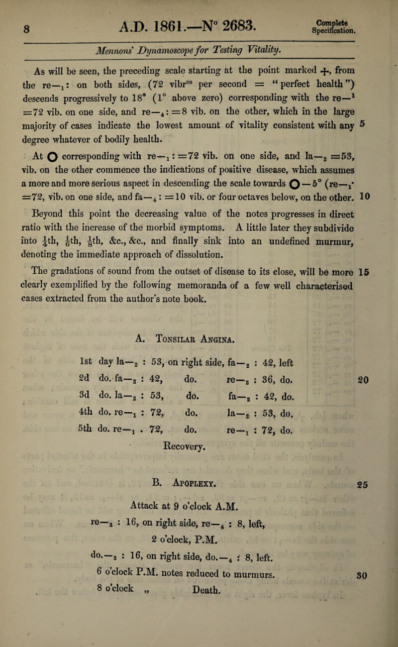 Mennons Dynamoscope for Testing Vitality. As will be seen, the preceding scale starting at the point marked +, from the re—1z on both sides, (72 vibrns per second = “ perfect health”) descends progressively to 18° (1° above zero) corresponding with there—1 = 72 vib. on one side, and re—4: =8 vib. on the other, which in the large majority of cases indicate the lowest amount of vitality consistent with any 5 degree whatever of bodily health. At O corresponding with re—x: =72 vib. on one side, and la—2 =53, vib. on the other commence the indications of positive disease, which assumes a more and more serious aspect in descending the scale towards Q — 5° (re— =72, vib. on one side, and fa—4: =10 vib. or four octaves below, on the other. 10 Beyond this point the decreasing value of the notes progresses in direct ratio with the increase of the morbid symptoms. A little later they subdivide into ^th, ^th, ^th, &c., &c., and finally sink into an undefined murmur, denoting the immediate approach of dissolution. The gradations of sound from the outset of disease to its close, will be more 15 clearly exemplified by the following memoranda of a few well characterised cases extracted from the author’s note book. A. Tonsilar Angina. 1st day la—2 : 53, on right side, fa—2 : 42, left 2d do. fa—2 : 42, do. re—2 : 36, do. 3d do. la—2 : 53, do. fa—a : 42, do. 4 th do. re—! : 72, do. la—2 i 53, do. 5th do. re—j . 72, do. re—! : 72, do. Recovery. B. Apoplexy. 25 Attack at 9 o’clock A.M. re—3 : 16, on right side, re—4 : 8, left, 2 o’clock, P.M. do.—3 : 16, on right side, do.—4 i 8, left. 6 o clock P.M. notes reduced to murmurs. 30 8 o’clock Death.