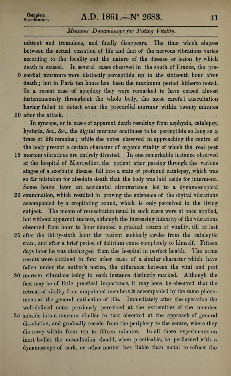 Specification. A.D. 1801.—N° 2683. 11 Mennons Dynamoscope for Testing Vitality. mittent and tremulous, and finally disappears. The time which elapses between the actual cessation of life and that of the nervous vibrations varies according to the locality and the nature of the disease or lesion by which death is caused. In several cases observed in the south of France, the pre- 5 cordial murmurs were distinctly perceptible up to the sixteenth hour after death; but in Paris ten hours has been the maximum period hitherto noted. In a recent case of apoplexy they were remarked to have ceased almost instantaneously throughout the whole body, the most careful auscultation having failed to detect even the precordial murmur within twenty minutes 10 after the attack. / ■ i In syncope, or in cases of apparent death resulting from asphyxia, catalepsy, hysteria, &c., &c., the digital murmur continues to be perceptible so long as a trace of life remains; while the notes observed in approaching the centre of the body present a certain character of organic vitality of which the real post 15 mortem vibrations are entirely divested. In one remarkable instance observed at the hospital of Montpellier, the patient after passing through the various stages of a scorbutic disease fell into a state of profound catalepsy, which was so far mistaken for absolute death that the body was laid aside for interment. / Some hours later an accidental circumstance led to a dynamoscopical 20 examination, which resulted in proving the existence of the digital vibrations accompanied by a crepitating sound, which is only perceived in the living subject. The means of resuscitation usual in such cases were at once applied, but without apparent success, although the increasing intensity of the vibrations observed from hour to hour denoted a gradual return of vitality, till at last 25 after the thirty-sixth hour the patient suddenly awoke from the cataleptic state, and after a brief period of delirium came completely to himself. Fifteen days later he was discharged from the hospital in perfect health. The same results were obtained in four other cases of a similar character which have fallen under the author’s notice, the difference between the vital and post 30 mortem vibrations being in each instance distinctly marked. Although the fact may be of little practical importance, it may here be observed that the retreat of vitality from amputated members is accompanied by the same pheno¬ mena as the general extinction of life. Immediately after the operation the well-defined notes previously perceived at the extremities of the member 35 subside into a murmur similar to that observed at the approach of general dissolution, and gradually recede from the periphery to the centre, where they die away within from ten to fifteen minutes. In all those experiments on inert bodies the auscultation should, when practicable, be performed with a dynamoscope of cork, or other matter less liable than metal to refract the