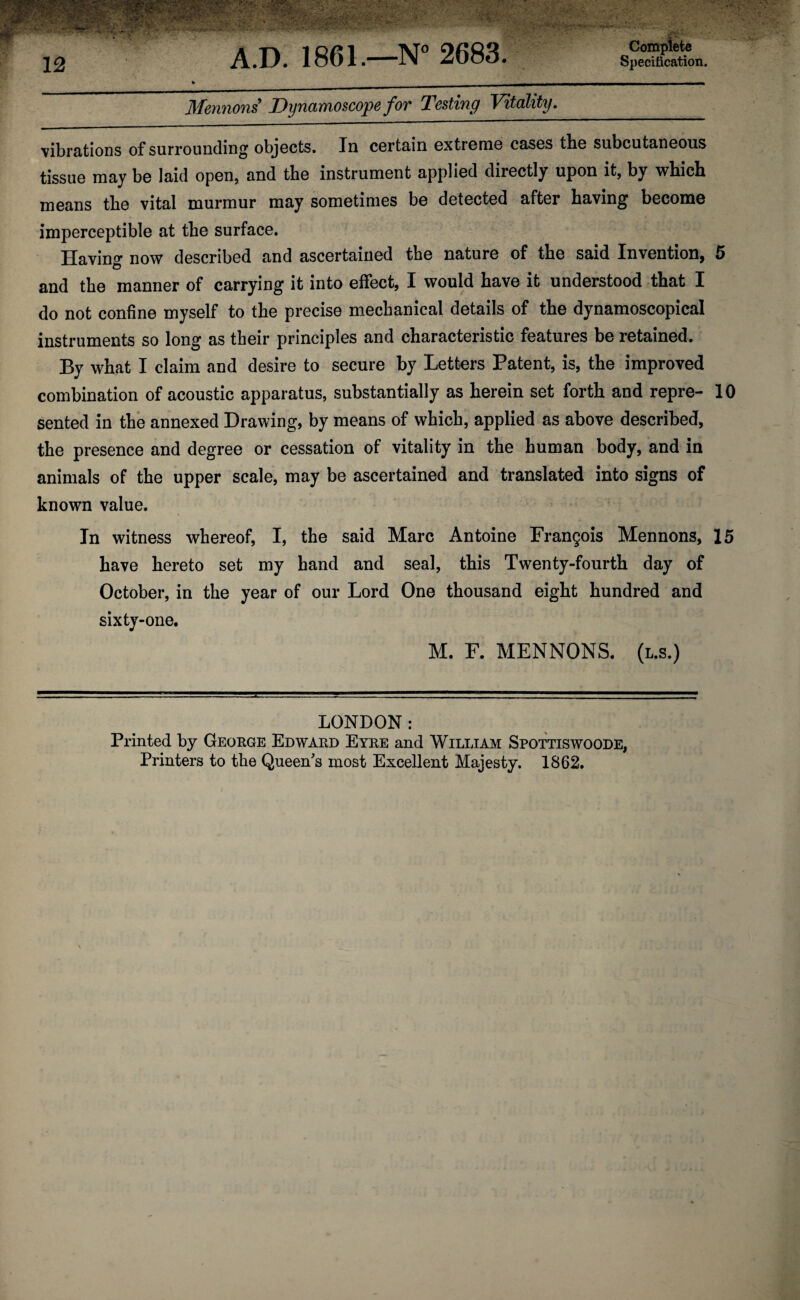 Mentions Dynamoscope for Testing Vitality._ vibrations of surrounding objects. In certain extreme cases the subcutaneous tissue may be laid open, and the instrument applied directly upon it, by which means the vital murmur may sometimes be detected after having become imperceptible at the surface. Having now described and ascertained the nature of the said Invention, 5 and the manner of carrying it into effect, I would have it understood that I do not confine myself to the precise mechanical details of the dynamoscopical instruments so long as their principles and characteristic features be retained. By what I claim and desire to secure by Letters Patent, is, the improved combination of acoustic apparatus, substantially as herein set forth and repre- 10 sented in the annexed Drawing, by means of which, applied as above described, the presence and degree or cessation of vitality in the human body, and in animals of the upper scale, may be ascertained and translated into signs of known value. In witness whereof, I, the said Marc Antoine Frangois Mennons, 15 have hereto set my hand and seal, this Twenty-fourth day of October, in the year of our Lord One thousand eight hundred and sixty-one. M. F. MENNONS. (l.s.) LONDON: Printed by George Edward Eyre and William Spottiswoode, Printers to the Queen's most Excellent Majesty. 1862.