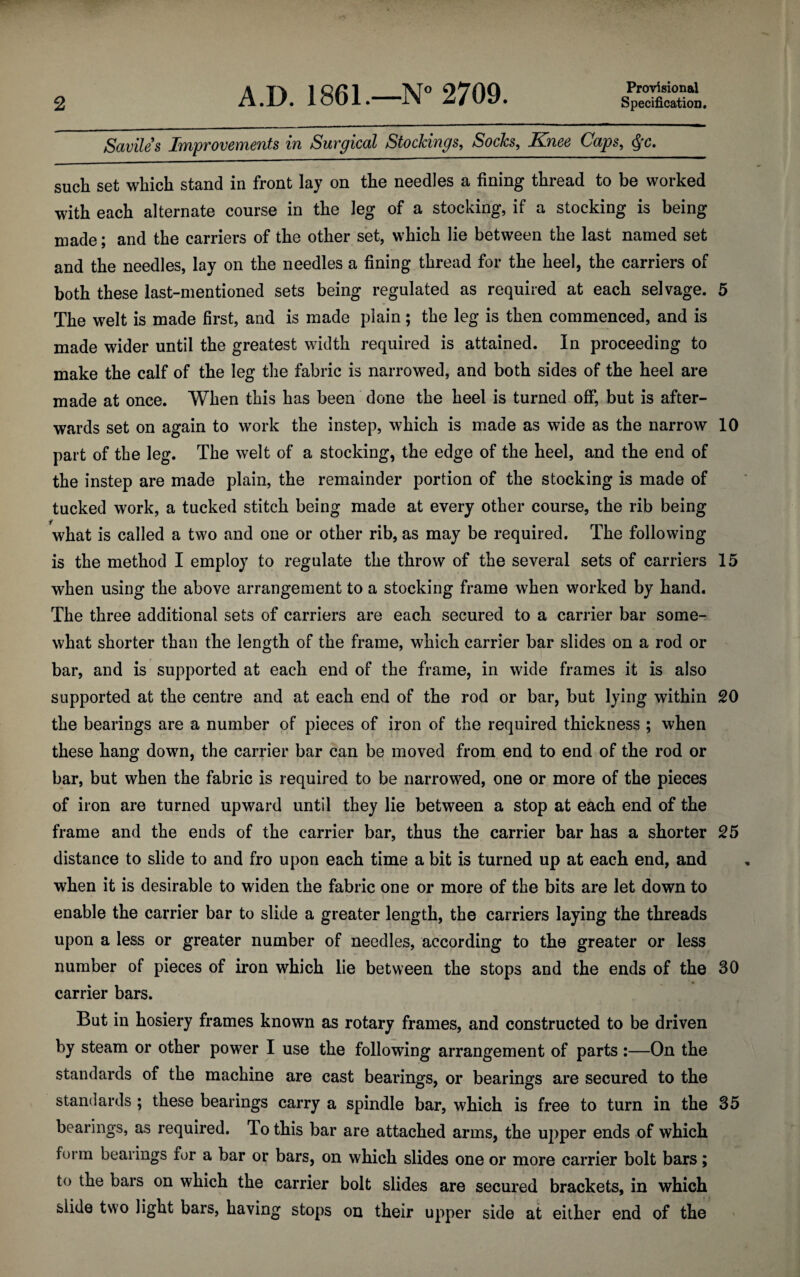 2 A.D. 1861.—N 2709. Provisional Specification. Saviles Improvements in Surgical Stockings, Socks, Knee Caps, such set which stand in front lay on the needles a fining thread to be worked with each alternate course in the leg of a stocking, if a stocking is being made; and the carriers of the other set, which lie between the last named set and the needles, lay on the needles a fining thread for the heel, the carriers of both these last-mentioned sets being regulated as required at each selvage. 5 The welt is made first, and is made plain; the leg is then commenced, and is made wider until the greatest width required is attained. In proceeding to make the calf of the leg the fabric is narrowed, and both sides of the heel are made at once. When this has been done the heel is turned off, but is after¬ wards set on again to work the instep, which is made as wide as the narrow 10 part of the leg. The welt of a stocking, the edge of the heel, and the end of the instep are made plain, the remainder portion of the stocking is made of tucked work, a tucked stitch being made at every other course, the rib being f what is called a two and one or other rib, as may be required. The following is the method I employ to regulate the throw of the several sets of carriers 15 when using the above arrangement to a stocking frame when worked by hand. The three additional sets of carriers are each secured to a carrier bar some¬ what shorter than the length of the frame, which carrier bar slides on a rod or bar, and is supported at each end of the frame, in wide frames it is also supported at the centre and at each end of the rod or bar, but lying within 20 the bearings are a number of pieces of iron of the required thickness ; when these hang down, the carrier bar can be moved from end to end of the rod or bar, but when the fabric is required to be narrowed, one or more of the pieces of iron are turned upward until they lie between a stop at each end of the frame and the ends of the carrier bar, thus the carrier bar has a shorter 25 distance to slide to and fro upon each time a bit is turned up at each end, and when it is desirable to widen the fabric one or more of the bits are let down to enable the carrier bar to slide a greater length, the carriers laying the threads upon a less or greater number of needles, according to the greater or less number of pieces of iron which lie between the stops and the ends of the 30 carrier bars. But in hosiery frames known as rotary frames, and constructed to be driven by steam or other power I use the following arrangement of parts :—On the standards of the machine are cast bearings, or bearings are secured to the standards; these bearings carry a spindle bar, which is free to turn in the 35 bearings, as required. To this bar are attached arms, the upper ends of which form bearings for a bar or bars, on which slides one or more carrier bolt bars; to the bars on which the carrier bolt slides are secured brackets, in which slide two light bars, having stops on their upper side at either end of the