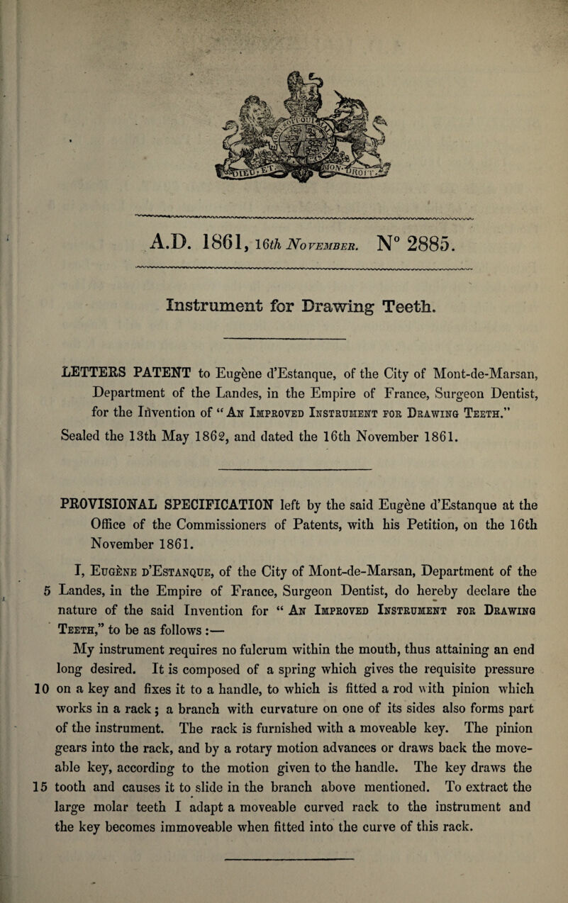 Instrument for Drawing Teeth. LETTERS PATENT to Eugene d’Estanque, of the City of Mont-de-Marsan, Department of the Landes, in the Empire of France, Surgeon Dentist, for the Invention of “ An Improved Instrument for Drawing Teeth.” Sealed the 13th May 1862, and dated the 16th November 1861. PROVISIONAL SPECIFICATION left by the said Eugene d’Estanque at the Office of the Commissioners of Patents, with his Petition, on the 16th November 1861. I, Eugene d’Estanque, of the City of Mont-de-Marsan, Department of the 5 Landes, in the Empire of France, Surgeon Dentist, do hereby declare the nature of the said Invention for “ An Improved Instrument for Drawing Teeth,” to be as follows :— My instrument requires no fulcrum within the mouth, thus attaining an end long desired. It is composed of a spring which gives the requisite pressure 10 on a key and fixes it to a handle, to which is fitted a rod with pinion which works in a rack; a branch with curvature on one of its sides also forms part of the instrument. The rack is furnished with a moveable key. The pinion gears into the rack, and by a rotary motion advances or draws back the move- able key, according to the motion given to the handle. The key draws the 15 tooth and causes it to slide in the branch above mentioned. To extract the large molar teeth I adapt a moveable curved rack to the instrument and the key becomes immoveable when fitted into the curve of this rack.