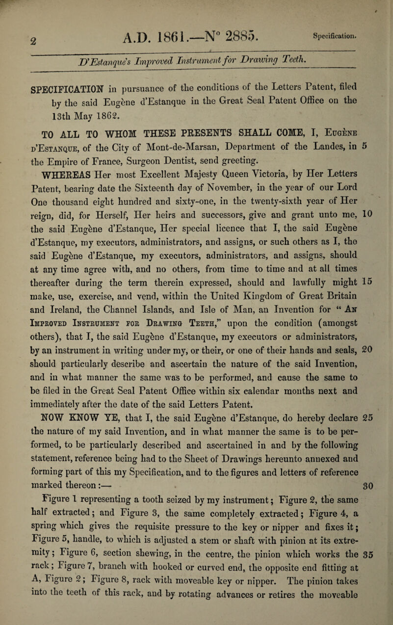 D'Estanques Improved Instrument for Drawing Teeth._ SPECIFICATION in pursuance of the conditions of the Letters Patent, filed by the said Eugene d’Estanque in the Great Seal Patent Office on the 13th May 1862. TO ALL TO WHOM THESE PRESENTS SHALL COME, I, Eugene d’Estanque, of the City of Mont-de-Marsan, Department of the Landes, in 5 the Empire of France, Surgeon Dentist, send greeting. WHEREAS Her most Excellent Majesty Queen Victoria, by Her Letters Patent, bearing date the Sixteenth day of November, in the year of our Lord One thousand eight hundred and sixty-one, in the twenty-sixth year of Her reign, did, for Herself, Her heirs and successors, give and grant unto me, 10 the said Eugbne d’Estanque, Her special licence that I, the said Eugene d’Estanque, my executors, administrators, and assigns, or such others as I, the said Eugene d’Estanque, my executors, administrators, and assigns, should at any time agree with, and no others, from time to time and at all times thereafter during the term therein expressed, should and lawfully might 15 make, use, exercise, and vend, within the United Kingdom of Great Britain and Ireland, the Channel Islands, and Isle of Man, an Invention for “ An Improved Instrument for Drawing Teeth,” upon the condition (amongst others), that I, the said Eugene d’Estanque, my executors or administrators, by an instrument in writing under my, or their, or one of their hands and seals, 20 should particularly describe and ascertain the nature of the said Invention, and in what manner the same was to be performed, and cause the same to be filed in the Great Seal Patent Office within six calendar months next and immediately after the date of the said Letters Patent. NOW KNOW YE, that I, the said Eugene d’Estanque, do hereby declare 25 the nature of my said Invention, and in what manner the same is to be per¬ formed, to be particularly described and ascertained in and by the following statement, reference being had to the Sheet of Drawings hereunto annexed and forming part of this my Specification, and to the figures and letters of reference marked thereon:— 30 Figure 1 representing a tooth seized by my instrument; Figure 2, the same half extracted; and Figure 3, the same completely extracted; Figure 4, a spring which gives the requisite pressure to the key or nipper and fixes it; Figure 5, handle, to which is adjusted a stem or shaft with pinion at its extre- mity; Figure 6, section shewing, in the centre, the pinion which works the 35 rack; Figure 7, branch with hooked or curved end, the opposite end fitting at A, Figure 2; Figure 8, rack with moveable key or nipper. The pinion takes into the teeth of this rack, and by rotating advances or retires the moveable