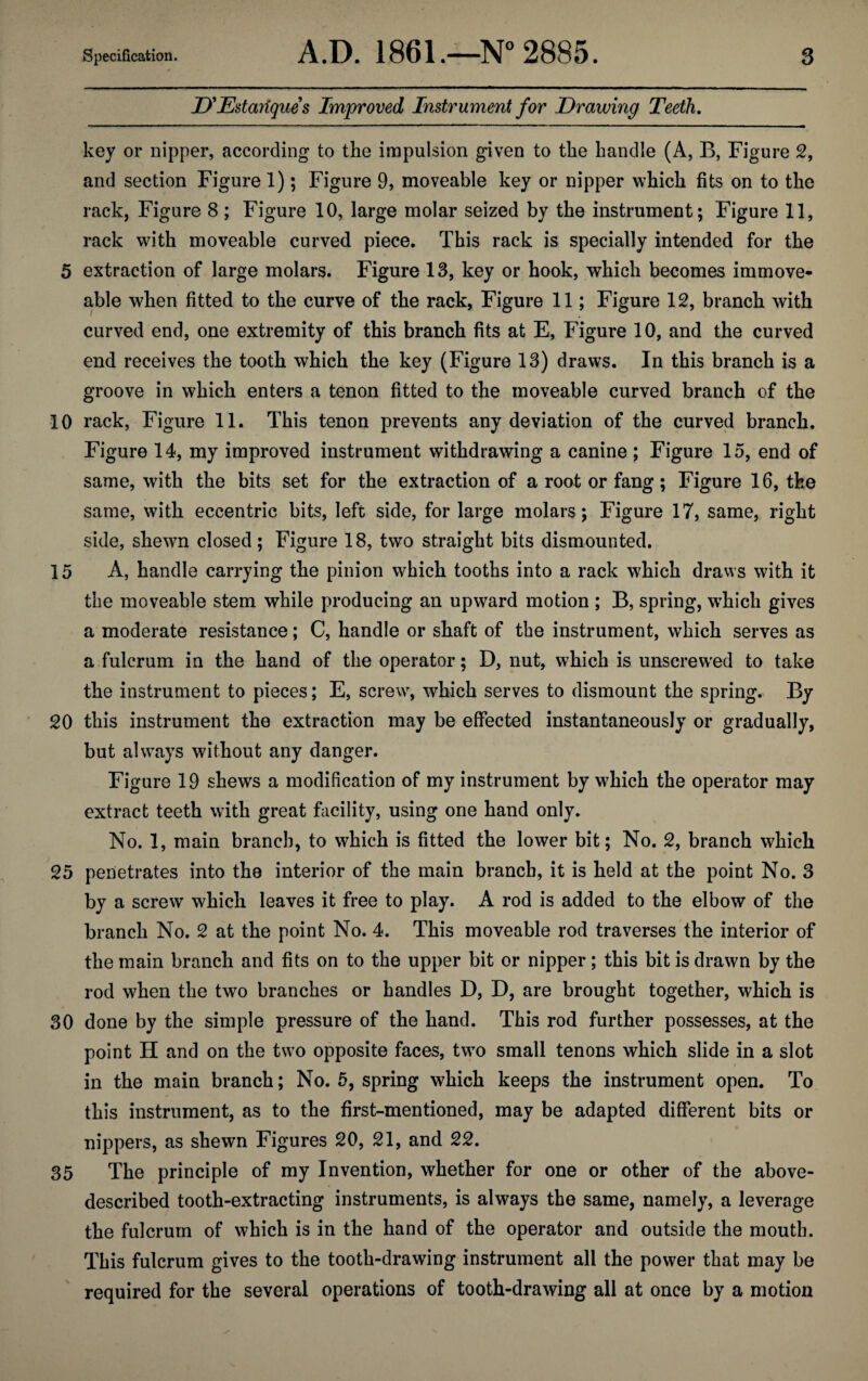 D'Estariques Improved Instrument for Drawing Teeth. key or nipper, according to the impulsion given to the handle (A, B, Figure 2, and section Figure 1); Figure 9, moveable key or nipper which fits on to the rack, Figure 8 ; Figure 10, large molar seized by the instrument; Figure 11, rack with moveable curved piece. This rack is specially intended for the 5 extraction of large molars. Figure 13, key or hook, which becomes immove¬ able when fitted to the curve of the rack, Figure 11; Figure 12, branch with curved end, one extremity of this branch fits at E, Figure 10, and the curved end receives the tooth which the key (Figure 13) draws. In this branch is a groove in which enters a tenon fitted to the moveable curved branch of the 10 rack, Figure 11. This tenon prevents any deviation of the curved branch. Figure 14, my improved instrument withdrawing a canine; Figure 15, end of same, with the bits set for the extraction of a root or fang; Figure 16, the same, with eccentric bits, left side, for large molars; Figure 17, same, right side, shewn closed; Figure 18, two straight bits dismounted. 15 A, handle carrying the pinion which tooths into a rack which draws with it the moveable stem while producing an upward motion ; B, spring, which gives a moderate resistance; C, handle or shaft of the instrument, which serves as a fulcrum in the hand of the operator; D, nut, which is unscrewed to take the instrument to pieces; E, screw, which serves to dismount the spring. By 20 this instrument the extraction may be effected instantaneously or gradually, but always without any danger. Figure 19 shews a modification of my instrument by which the operator may extract teeth with great facility, using one hand only. No. 1, main branch, to which is fitted the lower bit; No. 2, branch which 25 penetrates into the interior of the main branch, it is held at the point No. 3 by a screw which leaves it free to play. A rod is added to the elbow of the branch No. 2 at the point No. 4. This moveable rod traverses the interior of the main branch and fits on to the upper bit or nipper; this bit is drawn by the rod when the two branches or handles D, D, are brought together, which is 30 done by the simple pressure of the hand. This rod further possesses, at the point H and on the two opposite faces, two small tenons which slide in a slot in the main branch; No. 5, spring which keeps the instrument open. To this instrument, as to the first-mentioned, may be adapted different bits or nippers, as shewn Figures 20, 21, and 22. 35 The principle of my Invention, whether for one or other of the above- described tooth-extracting instruments, is always the same, namely, a leverage the fulcrum of which is in the hand of the operator and outside the mouth. This fulcrum gives to the tooth-drawing instrument all the power that may be required for the several operations of tooth-drawing all at once by a motion