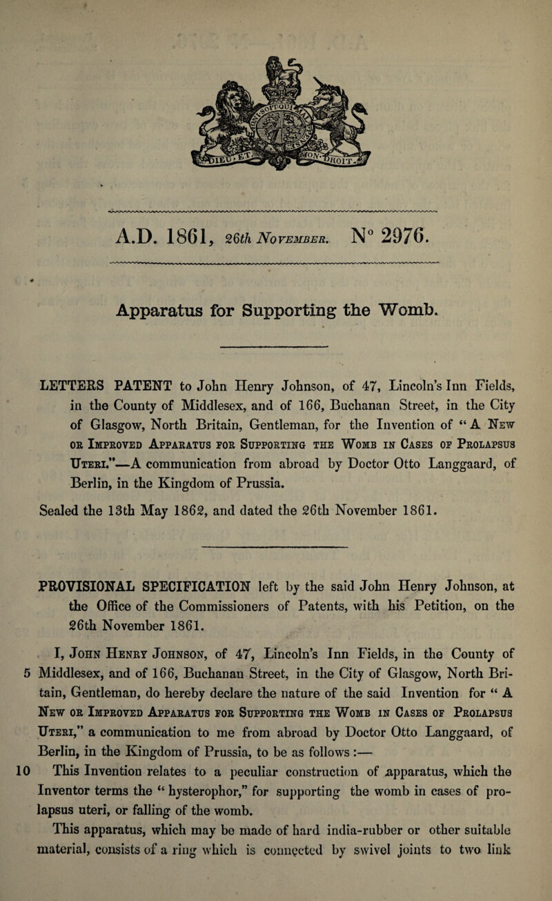 Apparatus for Supporting the Womb. LETTEES PATENT to John Henry Johnson, of 47, Lincolns Inn Fields, in the County of Middlesex, and of 166, Buchanan Street, in the City of Glasgow, North Britain, Gentleman, for the Invention of “ A New or Improved Apparatus for Supporting the Womb in Cases of Prolapsus Uteri.”—A communication from abroad by Doctor Otto Langgaard, of Berlin, in the Kingdom of Prussia. Sealed the 13th May 1862, and dated the 26th November 1861. PROVISIONAL SPECIFICATION left by the said John Henry Johnson, at the Office of the Commissioners of Patents, with his Petition, on the 26th November 1861. I, John Henry Johnson, of 47, Lincolns Inn Fields, in the County of 5 Middlesex, and of 166, Buchanan Street, in the City of Glasgow, North Bri¬ tain, Gentleman, do hereby declare the nature of the said Invention for “ A New or Improved Apparatus for Supporting the Womb in Cases of Prolapsus Uteri,” a communication to me from abroad by Doctor Otto Langgaard, of Berlin, in the Kingdom of Prussia, to be as follows :— 10 This Invention relates to a peculiar construction of -apparatus, which the Inventor terms the “ hysterophor,” for supporting the womb in cases of pro¬ lapsus uteri, or falling of the womb. This apparatus, which may be made of hard india-rubber or other suitable material, consists of a ring which is connected by swivel joints to two link