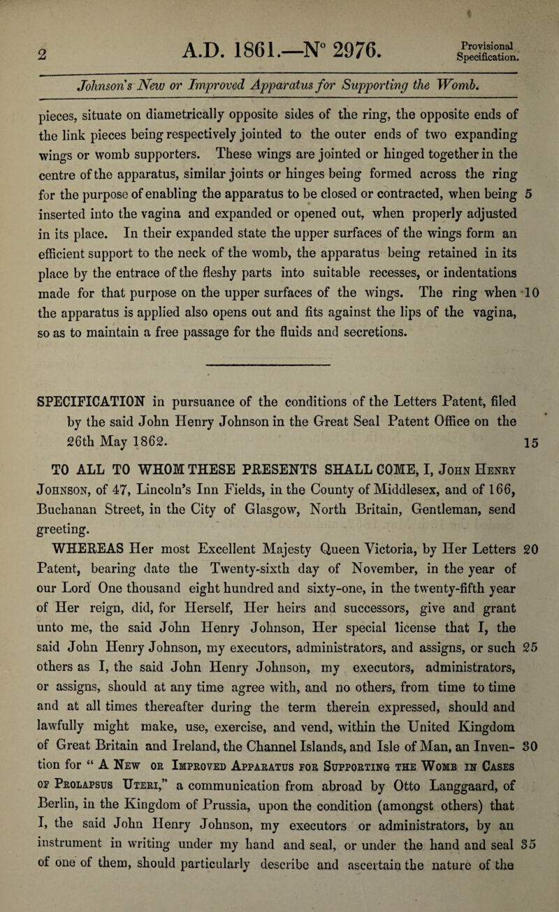 Provisional Johnsons New or Improved Apparatus for Supporting the Womb. * pieces, situate on diametrically opposite sides of the ring, the opposite ends of the link pieces being respectively jointed to the outer ends of two expanding wings or womb supporters. These wings are jointed or hinged together in the centre of the apparatus, similar joints or hinges being formed across the ring for the purpose of enabling the apparatus to be closed or contracted, when being 5 inserted into the vagina and expanded or opened out, when properly adjusted in its place. In their expanded state the upper surfaces of the wings form an efficient support to the neck of the womb, the apparatus being retained in its place by the entrace of the fleshy parts into suitable recesses, or indentations made for that purpose on the upper surfaces of the wings. The ring when 10 the apparatus is applied also opens out and fits against the lips of the vagina, so as to maintain a free passage for the fluids and secretions. SPECIFICATION in pursuance of the conditions of the Letters Patent, filed by the said John Henry Johnson in the Great Seal Patent Office on the 26th May 1862. 15 TO ALL TO WHOM THESE PRESENTS SHALL COME, I, John Henry Johnson, of 47, Lincoln’s Inn Fields, in the County of Middlesex, and of 166, Buchanan Street, in the City of Glasgow, North Britain, Gentleman, send greeting. WHEREAS Her most Excellent Majesty Queen Victoria, by Her Letters 20 Patent, bearing date the Twenty-sixth day of November, in the year of our Lord One thousand eight hundred and sixty-one, in the twenty-fifth year of Her reign, did, for Herself, Her heirs and successors, give and grant unto me, the said John Henry Johnson, Her special license that I, the said John Henry Johnson, my executors, administrators, and assigns, or such 25 others as I, the said John Henry Johnson, my executors, administrators, or assigns, should at any time agree with, and no others, from time to time and at all times thereafter during the term therein expressed, should and lawfully might make, use, exercise, and vend, within the United Kingdom of Great Britain and Ireland, the Channel Islands, and Isle of Man, an Inven- 30 tion for “ A New or Improved Apparatus for Supporting the Womb in Cases of Prolapsus Uteri,” a communication from abroad by Otto Langgaard, of Berlin, in the Kingdom of Prussia, upon the condition (amongst others) that I, the said John Henry Johnson, my executors or administrators, by an instrument in writing under my hand and seal, or under the hand and seal 35 of one of them, should particularly describe and ascertain the nature of the