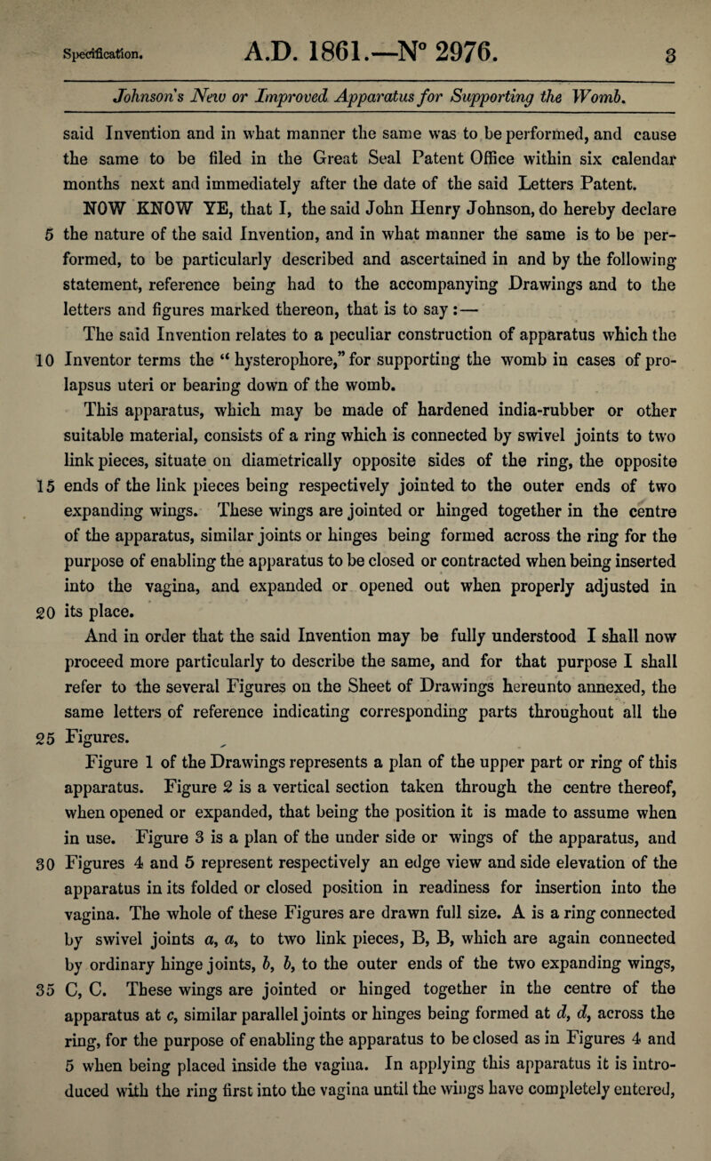 Johnsons New or Improved Apparatus for Supporting the Womb. said Invention and in what manner the same was to be performed, and cause the same to be filed in the Great Seal Patent Office within six calendar months next and immediately after the date of the said Letters Patent. NOW KNOW YE, that I, the said John Henry Johnson, do hereby declare 5 the nature of the said Invention, and in what manner the same is to be per¬ formed, to be particularly described and ascertained in and by the following- statement, reference being had to the accompanying Drawings and to the letters and figures marked thereon, that is to say :— The said Invention relates to a peculiar construction of apparatus which the 10 Inventor terms the “ hysterophore,” for supporting the womb in cases of pro¬ lapsus uteri or bearing down of the womb. This apparatus, which may be made of hardened india-rubber or other suitable material, consists of a ring which is connected by swivel joints to two link pieces, situate on diametrically opposite sides of the ring, the opposite 15 ends of the link pieces being respectively jointed to the outer ends of two expanding wings. These wings are jointed or hinged together in the centre of the apparatus, similar joints or hinges being formed across the ring for the purpose of enabling the apparatus to be closed or contracted when being inserted into the vagina, and expanded or opened out when properly adjusted in 20 its place. And in order that the said Invention may be fully understood I shall now proceed more particularly to describe the same, and for that purpose I shall refer to the several Figures on the Sheet of Drawings hereunto annexed, the same letters of reference indicating corresponding parts throughout all the 25 Figures. Figure 1 of the Drawings represents a plan of the upper part or ring of this apparatus. Figure 2 is a vertical section taken through the centre thereof, when opened or expanded, that being the position it is made to assume when in use. Figure 3 is a plan of the under side or wings of the apparatus, and 30 Figures 4 and 5 represent respectively an edge view and side elevation of the apparatus in its folded or closed position in readiness for insertion into the vagina. The whole of these Figures are drawn full size. A is a ring connected by swivel joints a, a9 to two link pieces, B, B, which are again connected by ordinary hinge joints, b, b, to the outer ends of the two expanding wings, 35 C, C. These wings are jointed or hinged together in the centre of the apparatus at c, similar parallel joints or hinges being formed at df d, across the ring, for the purpose of enabling the apparatus to be closed as in Figures 4 and 5 when being placed inside the vagina. In applying this apparatus it is intro¬ duced with the ring first into the vagina until the wings have completely entered,