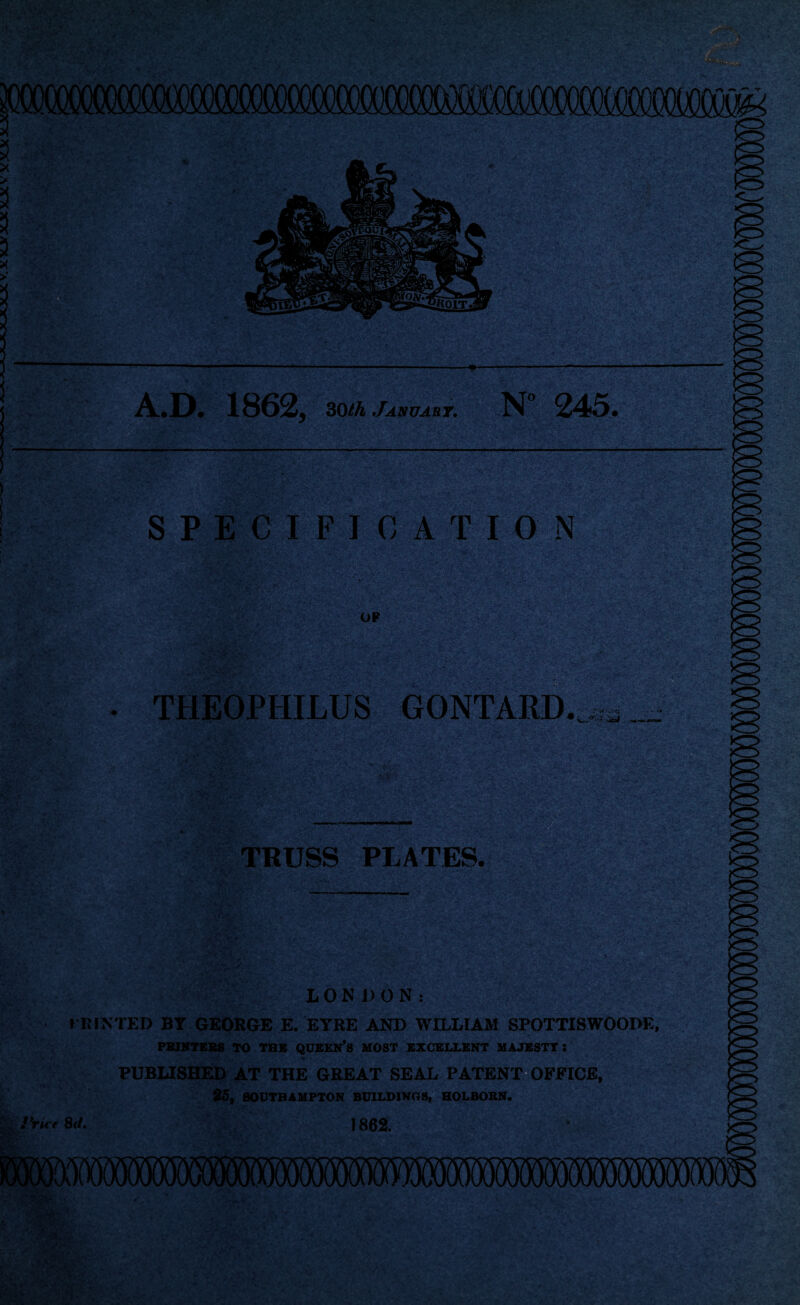 iHYSR A,D, 1862, 30/A January. N° 245. mm SPECIFICATION '>-<•* - *'*■; • •« B i ';y4 ■ Apl. fi * ’; o-V Vv‘, . ’/ ' _ ~ •ft#.-. OP -;V:^ ;v>( • j .*»- * ’ TBEOPHILUS GONTARD. ■ - .» W* **■**»SKAtm TRUSS PLATES. LONDON: PRINTED BT GEORGE E. EYRE AND WILLIAM SPOTTISWOODE, PRINTERS TO THB QUEEN’S HOST EXCELLENT UAJESTT: PUBLISHED AT THE GREAT SEAL PATENT OFFICE, 85, SOUTHAMPTON BUILDINGS, HOLBOBN. . iYu t 8rf. 1862. Wk :pfX