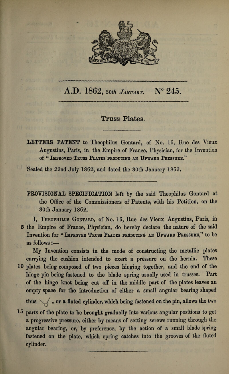 A.D. 1862, 30th January. N° 245. Truss Plates, LETTERS PATENT to Theophilus Gontard, of No. 16, Rue des Vieux Augustins, Paris, in the Empire of France. Physician, for the Invention of46 Improved Truss Plates producing an Upward Pressure.” Sealed the 22nd July 1862, and dated the 30th January 1862, PROVISIONAL SPECIFICATION left by the said Theophilus Gontard at the Office of the Commissioners of Patents, with his Petition, on the 30th January 1862. I, Theophilus Gontard, of No. 16, Rue des Vieux Augustins, Paris, in 5 the Empire of France, Physician, do hereby declare the nature of the said Invention for “Improved Truss Plates producing an Upward Pressure,” to be as follows:— My Invention consists in the mode of constructing the metallic plates carrying the cushion intended to exert a pressure on the hernia. These 10 plates being composed of two pieces hinging together, and the end of the hinge pin being fastened to the blade spring usually used in trusses. Part of the hinge knot being cut off in the middle part of the plates leaves an empty space for the introduction of either a small angular bearing shaped thus \^/ , or a fluted cylinder, which being fastened on the pin, allows the two 1 5 parts of the plate to be brought gradually into various angular positions to get a progressive pressure, either by means of setting screws running through the angular bearing, or, by preference, by the action of a small blade spring fastened on the plate, which spring catches into the grooves of the fluted cylinder.