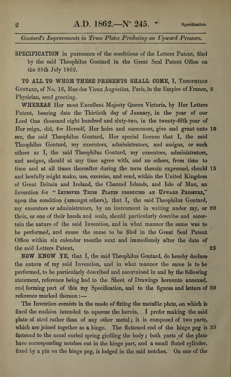 Gontard9 s Improvements in Truss Plates Producing an Upward Pressure. SPECIFICATION in pursuance of the conditions of the Letters Patent, filed by the said Theophilus Gontard in the Great Seal Patent Office on the 25th July 1862. TO ALL TO WHOM THESE PRESENTS SHALL COME, I, Theophilus Gontard, of No. 16, Rue des Vieux Augustins, Paris, in the Empire of France, 5 Physician, send greeting. WHEREAS Her most Excellent Majesty Queen Victoria, by Her Letters Patent, bearing date the Thirtieth day of January, in the year of our Lord One thousand eight hundred and sixty-two, in the twenty-fifth year of Her reign, did, for Herself, Her heirs and successors, give and grant unto 10 me, the said Theophilus Gontard, Her special licence that I, the said Theophilus Gontard, my executors, administrators, and assigns, or such others as I, the said Theophilus Gontard, my executors, administrators, and assigns, should at any time agree with, and no others, from time to time and at all times thereafter during the term therein expressed, should 15 and lawfully might make, use, exercise, and vend, within the United Kingdom of Great Britain and Ireland, the Channel Islands, and Isle of Man, an Invention for “ Improved Truss Plates producing an Upward Pressure,” upon the condition (amongst others), that I, the said Theophilus Gontard, my executors or administrators, by an instrument in writing under my, or 20 their, or one of their hands and seals, should particularly describe and ascer¬ tain the nature of the said Invention, and in what manner the same was to be performed, and cause the same to be filed in the Great Seal Patent Office within six calendar months next and immediately after the date of the said Letters Patent. 25 NOW KNOW YE, that I, the said Theophilus Gontard, do hereby declare the nature of my said Invention, and in what manner the same is to be performed, to be particularly described and ascertained in and by the following statement, reference being had to the Sheet of Drawings hereunto annexed, and forming part of this my Specification, and to the figures and letters of 30 reference marked thereon :— The Invention consists in the mode of fitting the metallic plate, on which is fixed the cushion intended to squeeze the hernia. I prefer making the said plate of steel rather than of any other metal; it is composed of two parts, which are joined together as a hinge. The flattened end of the hinge peg is 35 fastened to the usual curled spring girdling the body; both parts of the plate have corresponding notches cut in the hinge part, and a small fluted cylinder, fixed by a pin on the hinge peg, is lodged in the said notches. On one of the