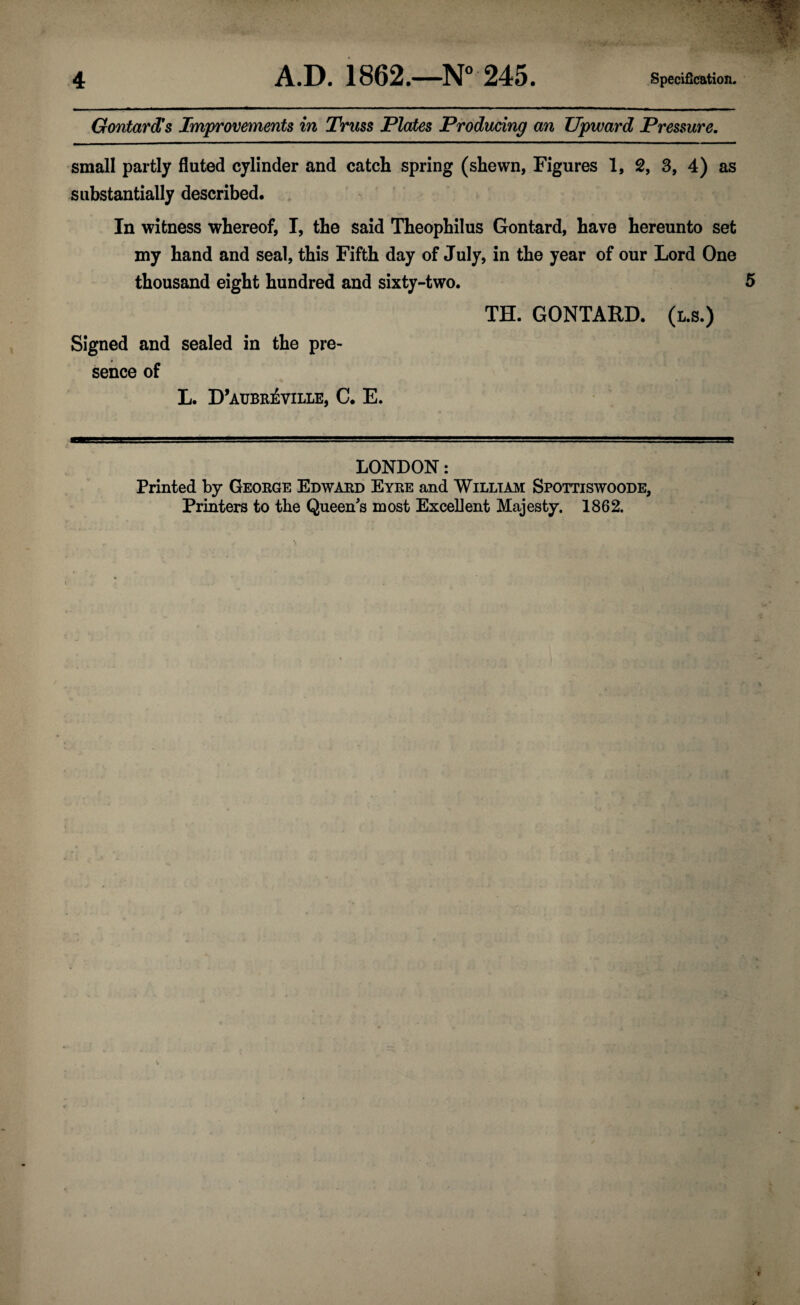 Gontard*s Improvements in Truss Plates Producing an Upward Pressure. small partly fluted cylinder and catch spring (shewn, Figures 1, 2, 3, 4) as substantially described. In witness whereof, I, the said Theophilus Gontard, have hereunto set my hand and seal, this Fifth day of July, in the year of our Lord One thousand eight hundred and sixty-two. 5 TH. GONTARD. (l.s.) Signed and sealed in the pre¬ sence of L. D’aubr^ville, C. E. LONDON: Printed by George Edward Eyre and William Spottiswoode, Printers to the Queen's most Excellent Majesty. 1862.