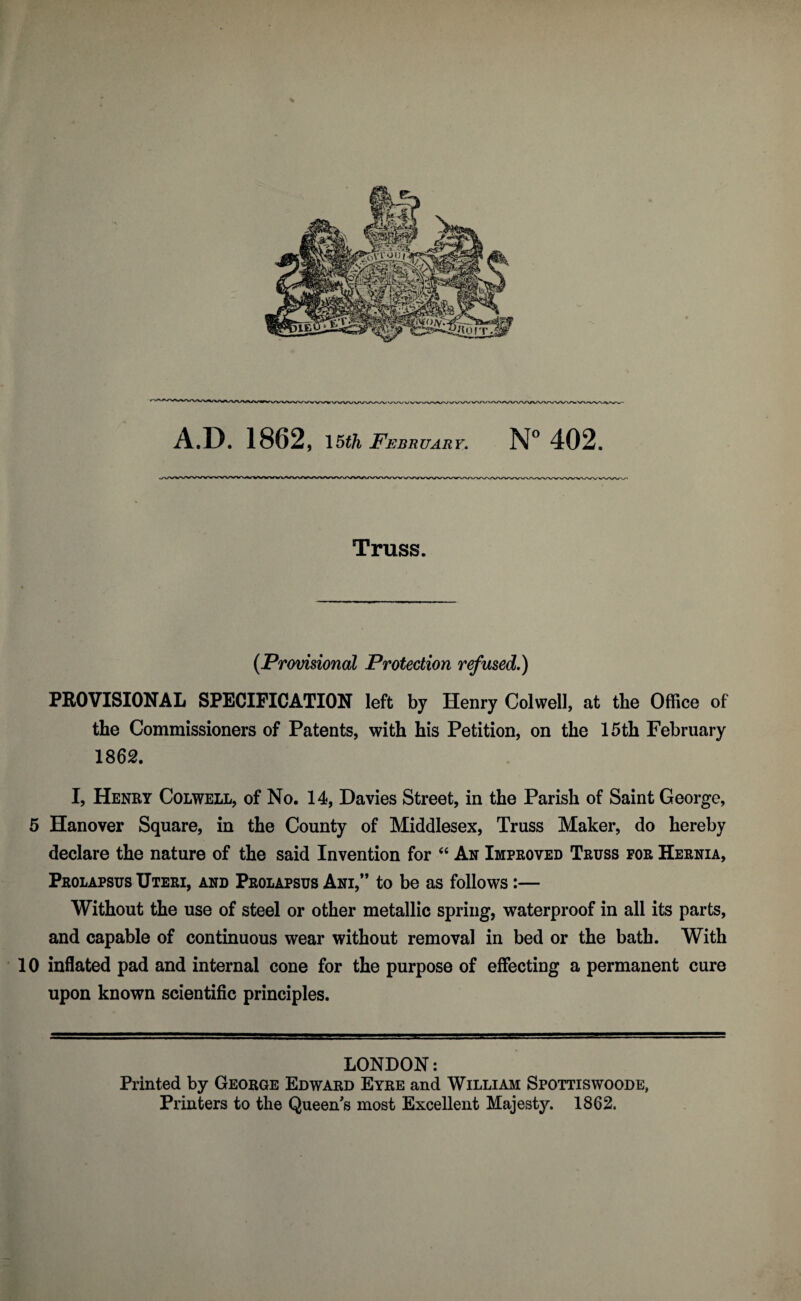 Truss. {Provisional Protection refused.) PROVISIONAL SPECIFICATION left by Henry Colwell, at the Office of the Commissioners of Patents, with his Petition, on the 15th February 1862. I, Henry Colwell, of No. 14, Davies Street, in the Parish of Saint George, 5 Hanover Square, in the County of Middlesex, Truss Maker, do hereby declare the nature of the said Invention for An Improved Truss for Hernia, Prolapsus Uteri, and Prolapsus Ani,” to be as follows:— Without the use of steel or other metallic spring, waterproof in all its parts, and capable of continuous wear without removal in bed or the bath. With 10 inflated pad and internal cone for the purpose of effecting a permanent cure upon known scientific principles. LONDON: Printed by George Edward Eyre and William Spottiswoode, Printers to the Queen's most Excellent Majesty. 1862.