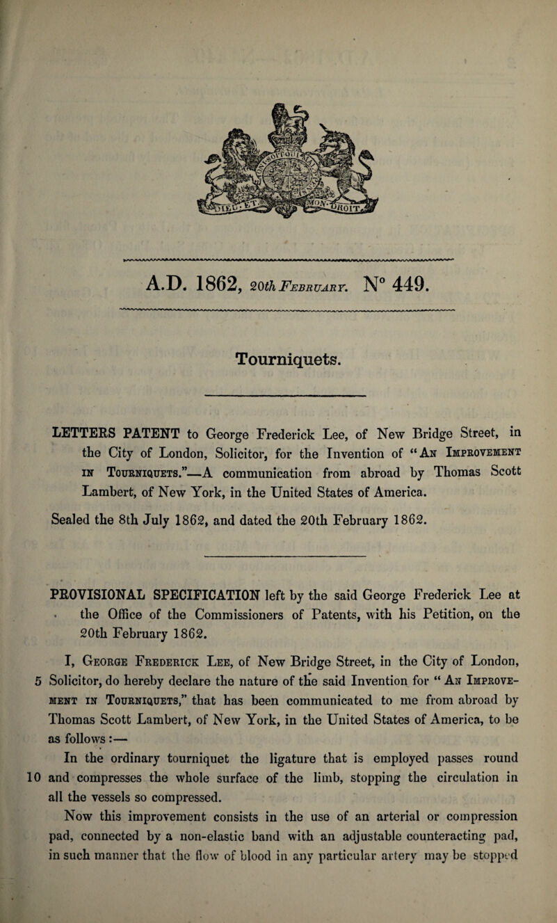 ^/VVVVAaAA>VAAAAAAA^JU>*«\A/> OA iMI A*l*Jk*k**fk0L. A.D. 1862, 20th February. N° 449. Tourniquets. LETTERS PATENT to George Frederick Lee, of New Bridge Street, in the City of London, Solicitor, for the Invention of “An Improvement in Tourniquets.”—A communication from abroad by Thomas Scott Lambert, of New York, in the United States of America. Sealed the 8th July 1862, and dated the 20th February 1862. PROVISIONAL SPECIFICATION left by the said George Frederick Lee at - the Office of the Commissioners of Patents, with his Petition, on the 20th February 1862. I, George Frederick Lee, of New Bridge Street, in the City of London, 5 Solicitor, do hereby declare the nature of the said Invention for “ An Improve¬ ment in Tourniquets,” that has been communicated to me from abroad by Thomas Scott Lambert, of New York, in the United States of America, to be as follows:— In the ordinary tourniquet the ligature that is employed passes round 10 and compresses the whole surface of the limb, stopping the circulation in all the vessels so compressed. Now this improvement consists in the use of an arterial or compression pad, connected by a non-elastic band with an adjustable counteracting pad, in such manner that the flow of blood in any particular artery may be stopped