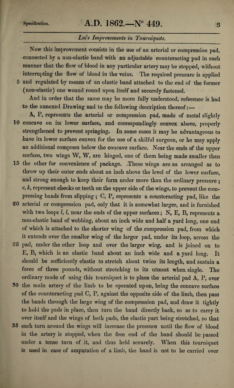 Lees Improvements in Tourniquets. Now this improvement consists in the use of an arterial or compression pad, connected by a non-elastic band with an adjustable counteracting pad in such manner that the flow of blood in any particular artery may be stopped, without interrupting the flow of blood in the veins* The required pressure is applied 5 and regulated by means of an elastic band attached to the end of the former (non-elastic) one wound round upon itself and securely fastened. And in order that the same may be more fully understood, reference is had to the annexed Drawing and to the following description thereof:— A, P, represents the arterial or compression pad, made of metal slightly 10 concave on its lower surface, and correspondingly convex above, properly strengthened to prevent springing. In some cases it may be advantageous to -have its lower surface convex for the use of a skilful surgeon, or he may apply an additional compress below the concave surface. Near the ends of the upper surface, two wings W, W, are hinged, one of them being made smaller than 15 the other for convenience of package. These wings are so arranged as to throw up their outer ends about an inch above the level of the lower surface, and strong enough to keep their form under more than the ordinary pressure ; €, Jc, represent checks or teeth on the upper side of the wings, to prevent the com¬ pressing bands from slipping; C, P, represents a counteracting pad, like the 20 arterial or compression pad, only that it is somewhat larger, and is furnished with two loops l, l, near the ends of the upper surfaces; N, E, B, represents a non-elastic band of webbing, about an inch wide and half a yard long, one end of which is attached to the shorter wing of the compression pad, from which it extends over the smaller wing of the larger pad, under its loop, across the 25 pad, under the other loop and over the larger wing, and is joined on to E, B, which is an elastic band about an inch wide and a yard long. It should be sufficiently elastic to stretch about twice its length, and sustain a force of three pounds, without stretching to its utmost when single. The ordinary mode of using this tourniquet is to place the arterial pad A, P, over 30 the main artery of the limb to be operated upon, bring the concave surface of the counteracting pad C, P, against the opposite side of the limb, then pass the bands through the large wing of the compression pad, and draw it tightly to hold the pads in place, then turn the band directly back, so as to carry it over itself and the wings of both pads, the elastic part being stretched, so that 35 each turn around the wings will increase the pressure until the flow of blood in the artery is stopped, when the free end of the band should be passed under a tense turn of it, and thus held securely. When this tourniquet is used in case of amputation of a limb, the band is not to be carried over