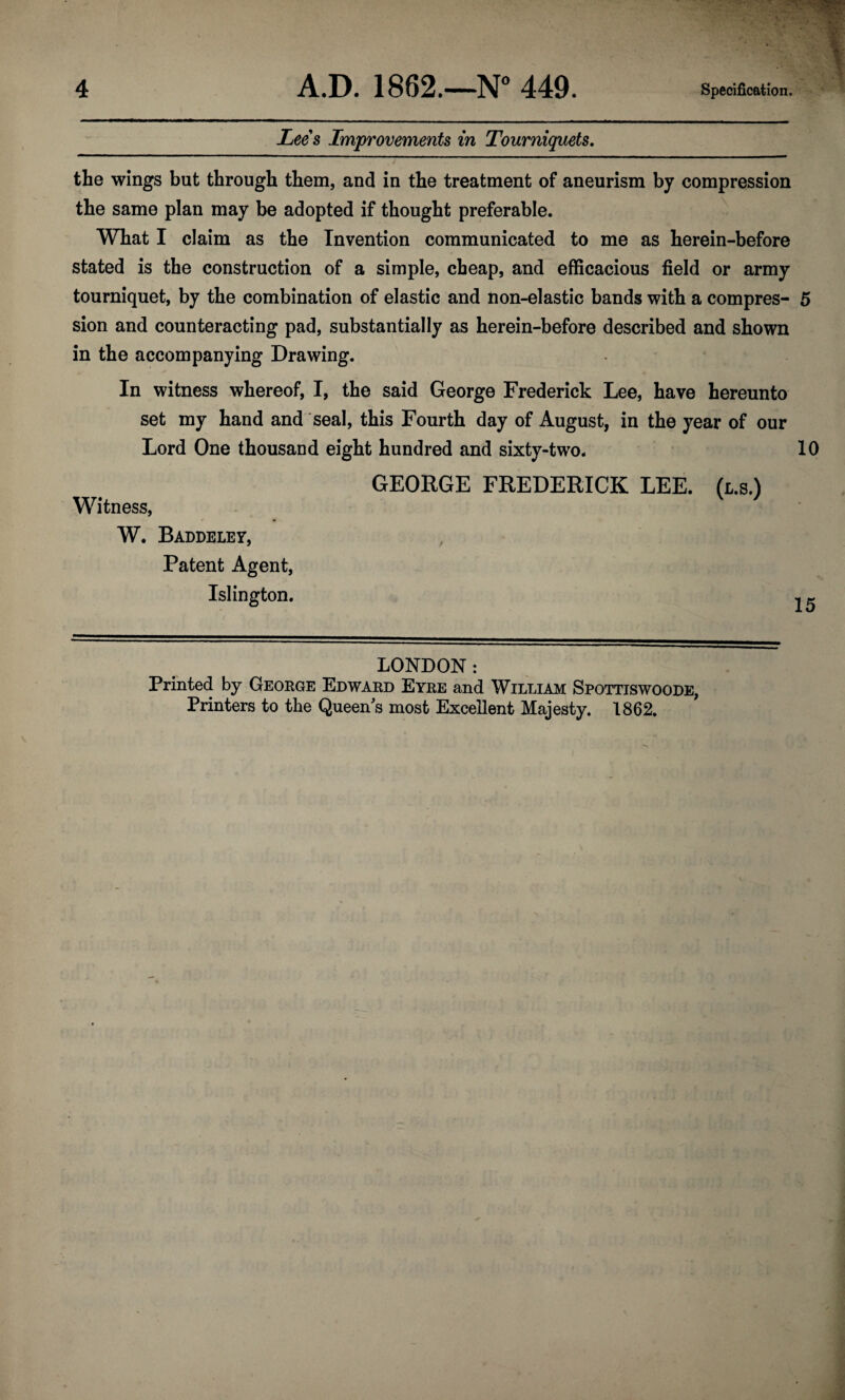 Lees Improvements in Tourniquets. the wings but through them, and in the treatment of aneurism by compression the same plan may be adopted if thought preferable. What I claim as the Invention communicated to me as herein-before stated is the construction of a simple, cheap, and efficacious field or army tourniquet, by the combination of elastic and non-elastic bands with a compres- 5 sion and counteracting pad, substantially as herein-before described and shown in the accompanying Drawing. In witness whereof, I, the said George Frederick Lee, have hereunto set my hand and seal, this Fourth day of August, in the year of our Lord One thousand eight hundred and sixty-two- 10 GEORGE FREDERICK LEE. (l.s.) Witness, W. Baddeley, Patent Agent, Islington. ..« LONDON : Printed by George Edward Eyre and William Spottiswoode, Printers to the Queen s most Excellent Majesty. 1862.