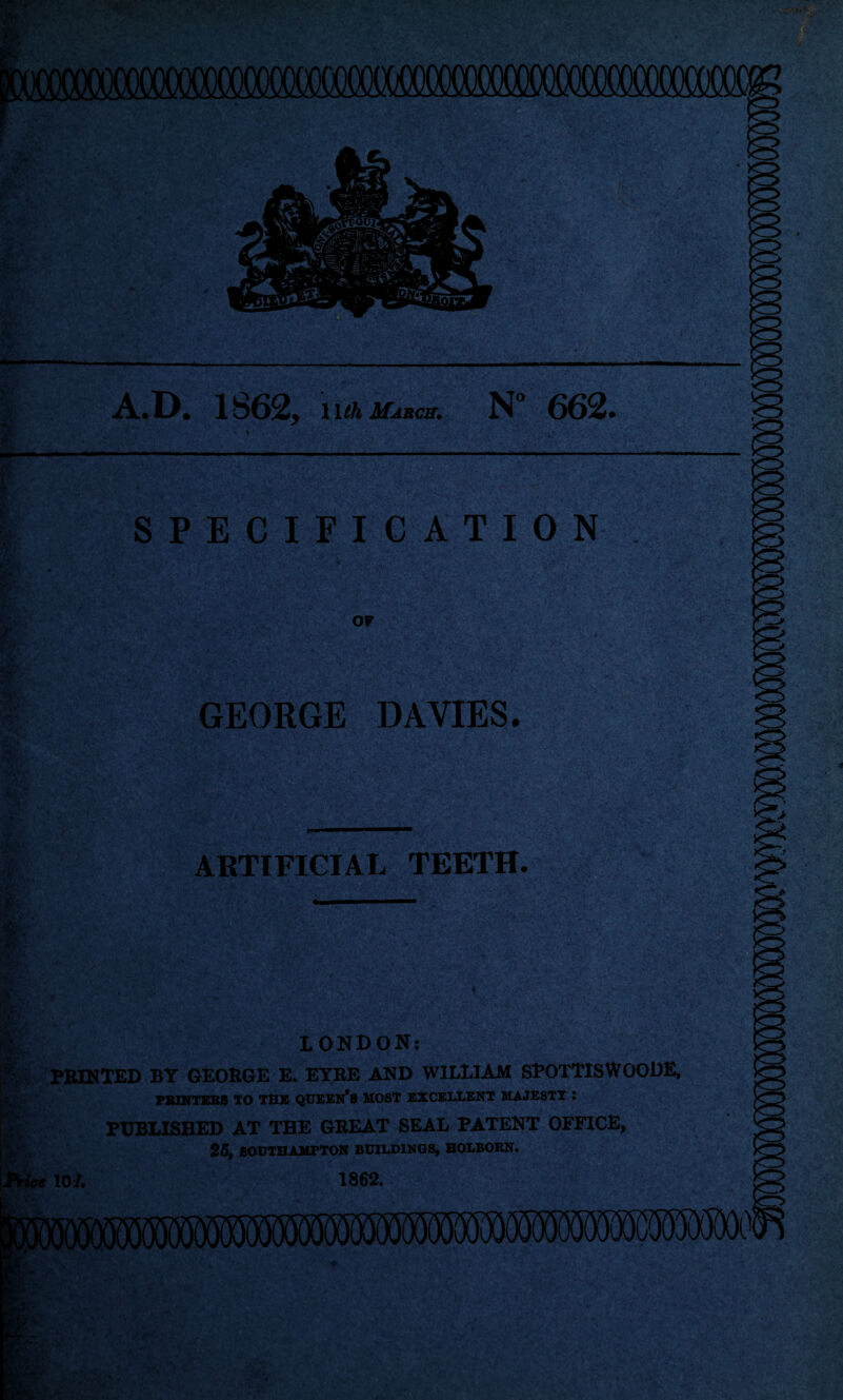 A.D. 1862, nihif^ci. N° 662. SPECIFICATION OF GEORGE DAVIES. ARTIFICIAL TEETH. s LONDON: PBINXED BY GEORGE E. ETBE AND WILLIAM SPOTTISWOODE, PS1KTER8 TO THE QtJEEN*8 HOST EXCELLENT MAJESTY : PUBLISHED AT THE GREAT SEAL PATENT OFFICE, 25, SOrTHAMPTON BUILDINGS, HOLBORN. lOi. 1862.