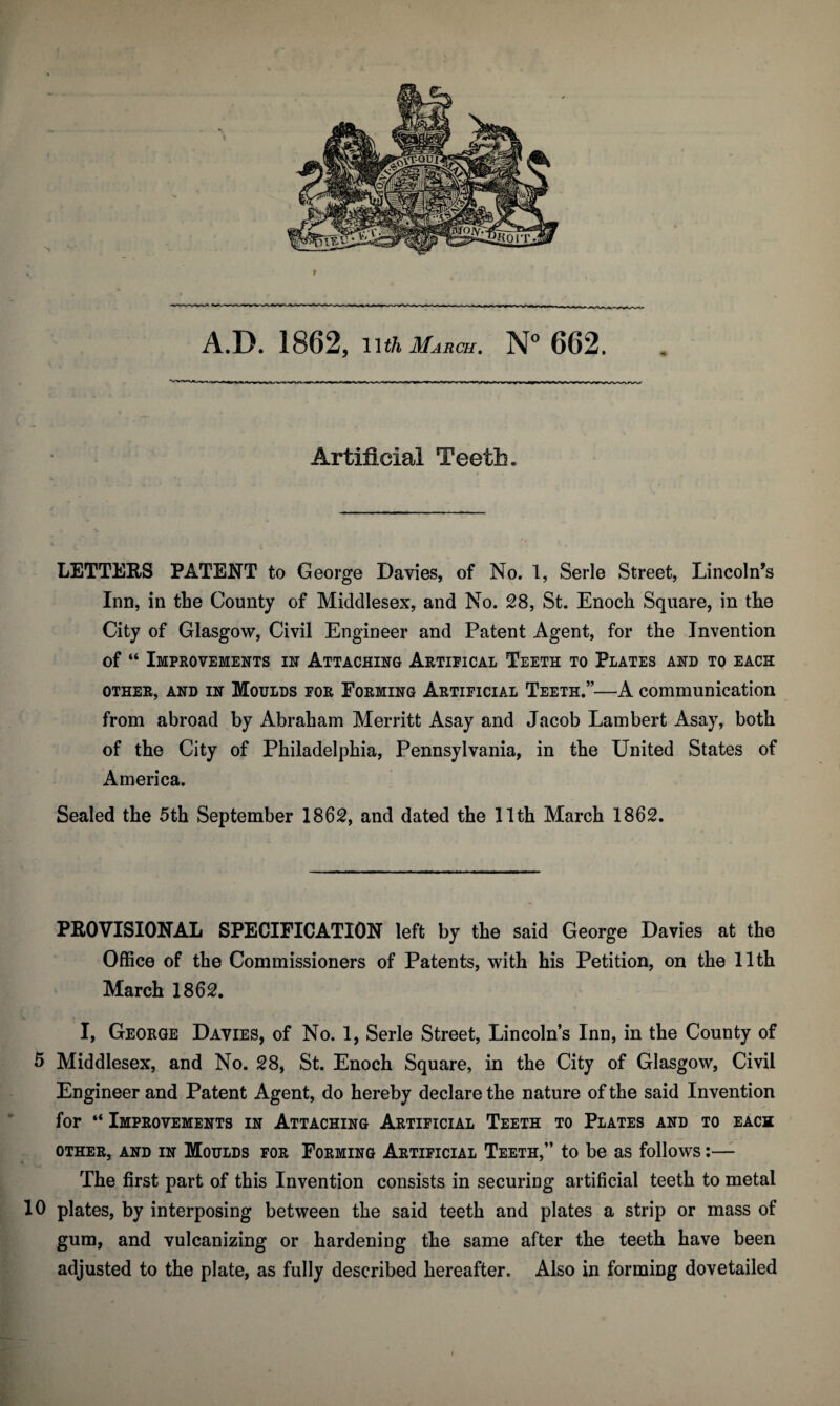Artificial Teeth* LETTERS PATENT to George Davies, of No. 1, Serle Street, Lincoln’s Inn, in the County of Middlesex, and No. 28, St. Enoch Square, in the City of Glasgow, Civil Engineer and Patent Agent, for the Invention of “ Improvements in Attaching Artifical Teeth to Plates and to each OTHER, AND IN MOULDS FOR FORMING ARTIFICIAL Teeth.”—A communication from abroad by Abraham Merritt Asay and Jacob Lambert Asay, both of the City of Philadelphia, Pennsylvania, in the United States of America. Sealed the 5th September 1862, and dated the 11th March 1862. PROVISIONAL SPECIFICATION left by the said George Davies at the Office of the Commissioners of Patents, with his Petition, on the 11th March 1862. I, George Davies, of No. 1, Serle Street, Lincoln’s Inn, in the County of 5 Middlesex, and No. 28, St. Enoch Square, in the City of Glasgow, Civil Engineer and Patent Agent, do hereby declare the nature of the said Invention for “ Improvements in Attaching Artificial Teeth to Plates and to each OTHER, AND IN MoULDS FOR FORMING ARTIFICIAL TeETH,” tO be aS folloWS I— The first part of this Invention consists in securing artificial teeth to metal 10 plates, by interposing between the said teeth and plates a strip or mass of gum, and vulcanizing or hardening the same after the teeth have been adjusted to the plate, as fully described hereafter. Also in forming dovetailed