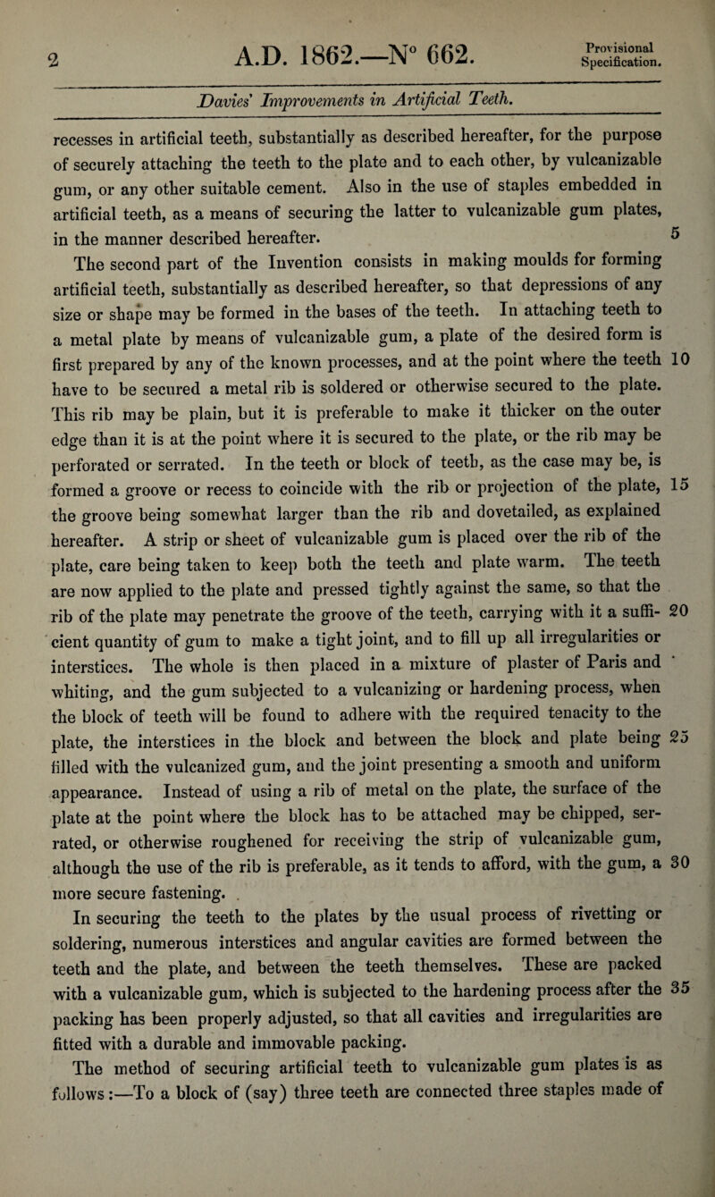 Davies Improvements in Artificial Teeth, recesses in artificial teeth, substantially as described hereafter, for the purpose of securely attaching the teeth to the plate and to each other, by vulcanizable gum, or any other suitable cement. Also in the use of staples embedded in artificial teeth, as a means of securing the latter to vulcanizable gum plates, in the manner described hereafter. ^ The second part of the Invention consists in making moulds for forming artificial teeth, substantially as described hereafter, so that depressions of any size or shape may be formed in the bases of the teeth. In attaching teeth to a metal plate by means of vulcanizable gum, a plate of the desired form is first prepared by any of the known processes, and at the point where the teeth 10 have to be secured a metal rib is soldered or otherwise secured to the plate. This rib may be plain, but it is preferable to make it thicker on the outer edge than it is at the point w^here it is secured to the plate, or the rib may be perforated or serrated. In the teeth or block of teeth, as the case may be, is formed a groove or recess to coincide with the rib or projection of the plate, 15 the groove being somewhat larger than the rib and dovetailed, as explained hereafter. A strip or sheet of vulcanizable gum is placed over the rib of the plate, care being taken to keep both the teeth and plate warm. The teeth are now applied to the plate and pressed tightly against the same, so that the rib of the plate may penetrate the groove of the teeth, carrying with it a suffi- 20 cient quantity of gum to make a tight joint, and to fill up all irregularities or interstices. The whole is then placed in a mixture of plaster of Paris and whiting, and the gum subjected to a vulcanizing or hardening process, when the block of teeth will be found to adhere with the required tenacity to the plate, the interstices in the block and between the block and plate being 25 filled with the vulcanized gum, and the joint presenting a smooth and uniform appearance. Instead of using a rib of metal on the plate, the surface of the plate at the point where the block has to be attached .may be chipped, ser¬ rated, or otherwise roughened for receiving the strip of vulcanizable gum, although the use of the rib is preferable, as it tends to afford, with the gum, a 30 more secure fastening. . In securing the teeth to the plates by the usual process of rivetting or soldering, numerous interstices and angular cavities are formed between the teeth and the plate, and between the teeth themselves. These are packed with a vulcanizable gum, which is subjected to the hardening process after the 35 packing has been properly adjusted, so that all cavities and irregularities are fitted with a durable and immovable packing. The method of securing artificial teeth to vulcanizable gum plates is as follows;—To a block of (say) three teeth are connected three staples made of