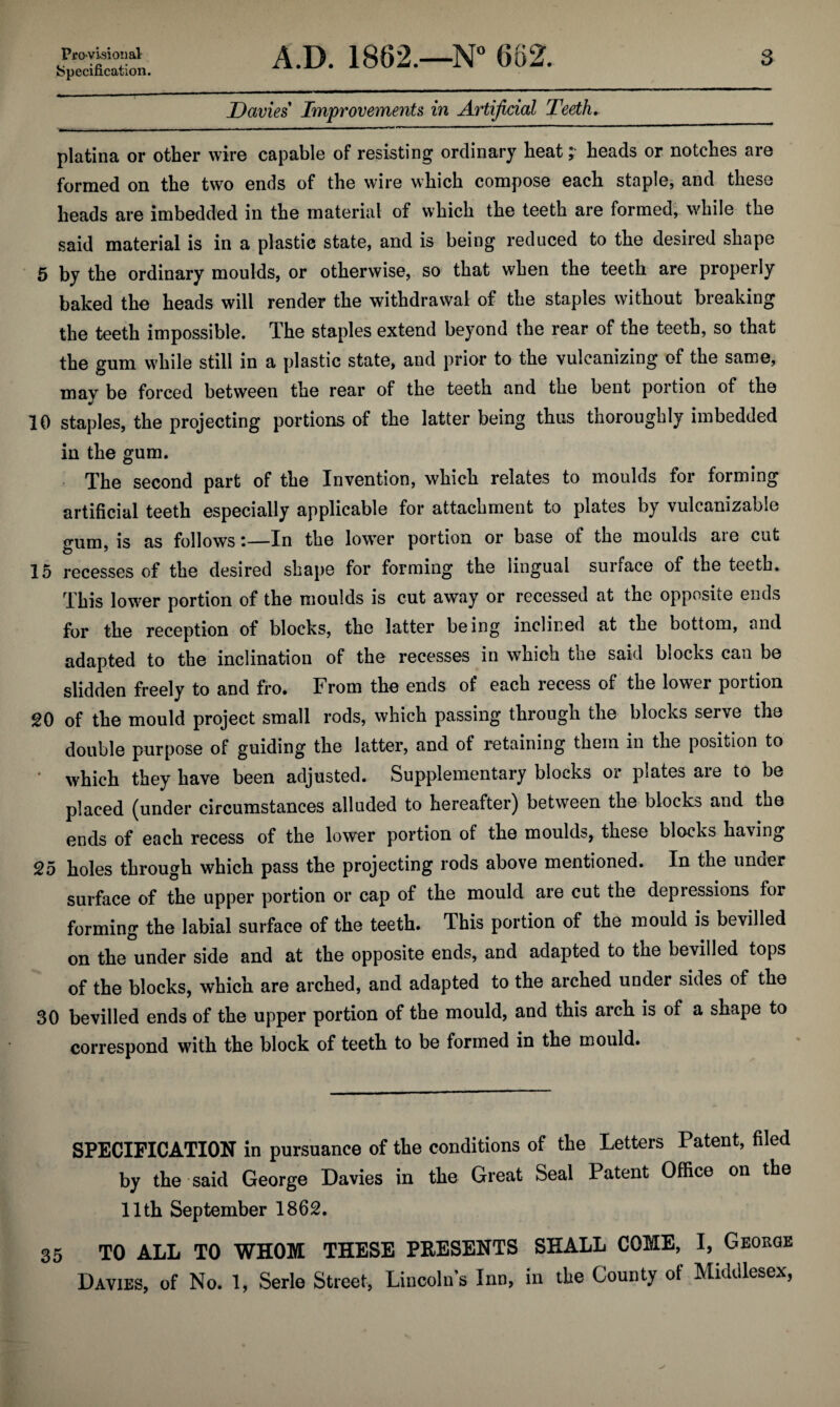 ^specification. 3 Davies Improvements in Artificial Teeth, platina or other wire capable of resisting ordinary heat; heads or notches are formed on the two ends of the wire which compose each staple, and these heads are imbedded in the material of which the teeth are formed; while the said material is in a plastic state, and is being reduced to the desired shape • 5 by the ordinary moulds, or otherwise, so that when the teeth are properly baked the heads will render the withdrawal of the staples without breaking the teeth impossible. The staples extend beyond the rear of the teeth, so that the gum while still in a plastic state, and prior to the vulcanizing of the same, may be forced between the rear of the teeth and the bent portion of the 10 staples, the projecting portions of the latter being thus thoroughly imbedded in the gum. The second part of the Invention, which relates to moulds for forming artificial teeth especially applicable for attachment to plates by vulcanizable <^um. is as follows •—In the lower portion or base of the moulds aie cut 15 recesses of the desired shape for forming the lingual surface of the teeth. This lower portion of the moulds is cut away or recessed at the opposite ends for the reception of blocks, the latter being inclined at the bottom, and adapted to the inclination of the recesses in which the said blocks can be slidden freely to and fro. From the ends of each recess of the lower portion 20 of the mould project small rods, which passing through the blocks serve the double purpose of guiding the latter, and of retaining them in the position to ' which they have been adjusted. Supplementary blocks or plates are to be placed (under circumstances alluded to hereafter) between the blocks and the ends of each recess of the lower portion of the moulds, these blocks having 25 holes through which pass the projecting rods above mentioned. In the under surface of the upper portion or cap of the mould are cut the depressions for forming the labial surface of the teeth. This portion of the mould is bevilled on the under side and at the opposite ends, and adapted to the bevilled tops of the blocks, which are arched, and adapted to the arched under sides of the 30 bevilled ends of the upper portion of the mould, and this arch is of a shape to correspond with the block of teeth to be formed in the mould. SPECIFICATION in pursuance of the conditions of the Letters Patent, filed by the said George Davies in the Great Seal Patent Office on the 11th September 1862. 35 TO ALL TO WHOM THESE PRESENTS SHALL COME, I, George Davies, of No. 1, Serle Street, Lincoln’s Inn, in the County of Middlesex,