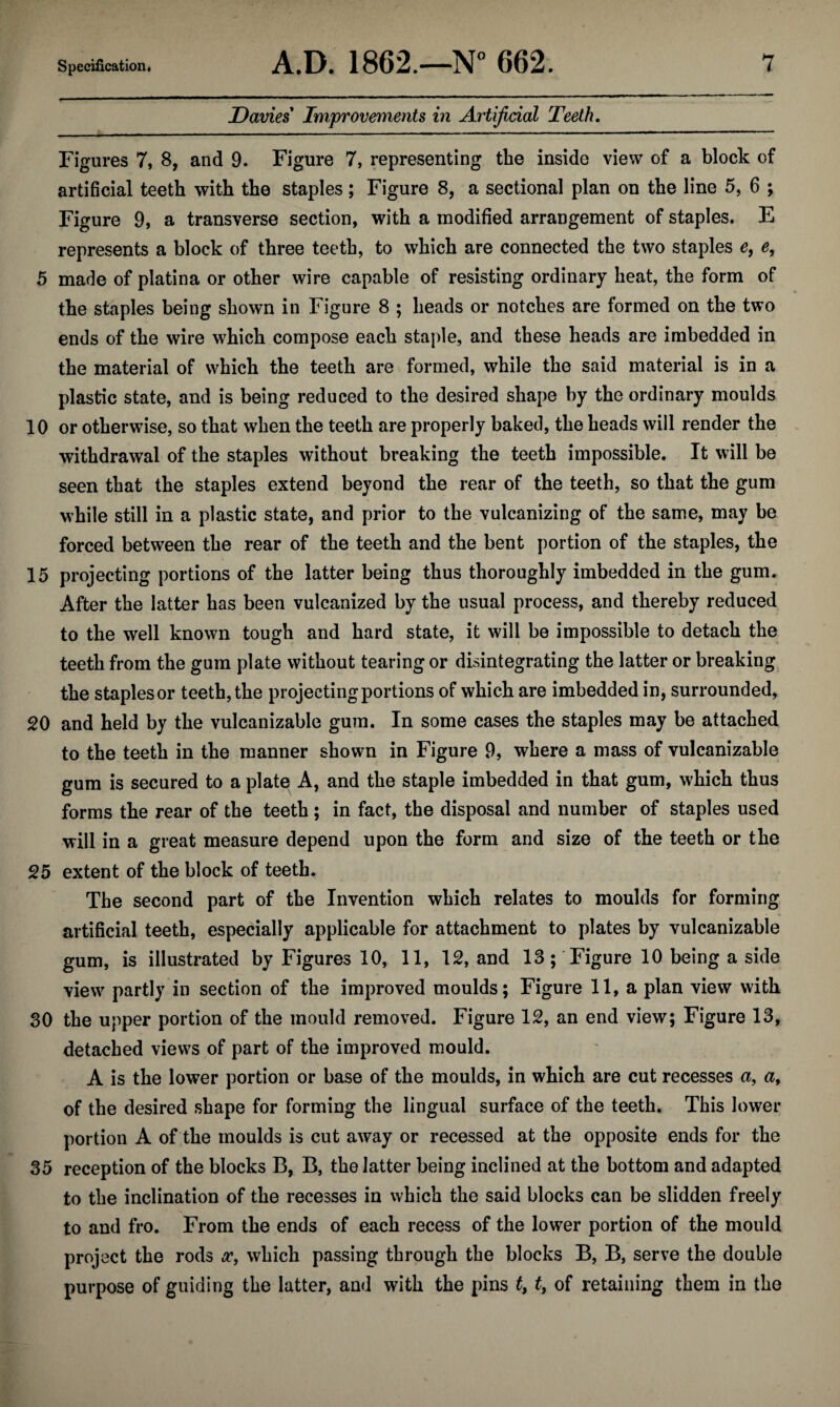 Davies Improvements in Artificial Teeth. Figures 7, 8, and 9. Figure 7, representing the inside view of a block of artificial teeth with the staples; Figure 8, a sectional plan on the line 5, 6 ; Figure 9, a transverse section, with a modified arrangement of staples. E represents a block of three teeth, to which are connected the two staples e, e, 5 made of platina or other wire capable of resisting ordinary heat, the form of the staples being shown in Figure 8 ; heads or notches are formed on the two ends of the wire which compose each staple, and these heads are imbedded in the material of which the teeth are formed, while the said material is in a plastic state, and is being reduced to the desired shape by the ordinary moulds 10 or otherwise, so that when the teeth are properly baked, the heads will render the withdrawal of the staples without breaking the teeth impossible. It will be seen that the staples extend beyond the rear of the teeth, so that the gum while still in a plastic state, and prior to the vulcanizing of the same, may be forced between the rear of the teeth and the bent portion of the staples, the 15 projecting portions of the latter being thus thoroughly imbedded in the gum. After the latter has been vulcanized by the usual process, and thereby reduced to the well known tough and hard state, it will be impossible to detach the teeth from the gum plate without tearing or disintegrating the latter or breaking the staplesor teeth, the projecting portions of which are imbedded in, surrounded, 20 and held by the vulcanizable gum. In some cases the staples may be attached to the teeth in the manner shown in Figure 9, where a mass of vulcanizable gum is secured to a platei A, and the staple imbedded in that gum, which thus forms the rear of the teeth; in fact, the disposal and number of staples used will in a great measure depend upon the form and size of the teeth or the 25 extent of the block of teeth. The second part of the Invention which relates to moulds for forming artificial teeth, especially applicable for attachment to plates by vulcanizable gum, is illustrated by Figures 10, 11, 12, and 13; Figure 10 being a side view partly in section of the improved moulds; Figure 11, a plan view with 30 the upper portion of the mould removed. Figure 12, an end view; Figure 13, detached views of part of the improved mould. A is the lower portion or base of the moulds, in which are cut recesses a, a^ of the desired shape for forming the lingual surface of the teeth. This lower portion A of the moulds is cut away or recessed at the opposite ends for the 35 reception of the blocks B, B, the latter being inclined at the bottom and adapted to the inclination of the recesses in which the said blocks can be slidden freely to and fro. From the ends of each recess of the lower portion of the mould project the rods which passing through the blocks B, B, serve the double purpose of guiding the latter, and with the pins t, t, of retaining them in the
